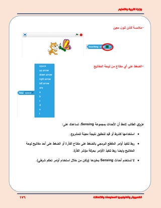 -‫معين‬ ‫ن‬‫للو‬ ‫كائن‬ ‫مالمسة‬
-‫المفاتيح‬ ‫لوحة‬ ‫من‬ ‫مفتاح‬ ‫أي‬ ‫على‬ ‫الضغط‬
‫الحظ‬ ‫الطالب‬ ‫ي‬‫عزيز‬‫أن‬‫بمجموعة‬ ‫األحداث‬Sensing،‫تساع‬‫دك‬:‫على‬
‫استخدامها‬‫كشرط‬‫أو‬‫قيد‬‫لتحقيق‬‫معينة‬ ‫نتيجة‬.‫ع‬‫للمشرو‬
‫ربط‬‫البرمجي‬ ‫المقطع‬ ‫امر‬‫و‬‫أ‬ ‫تنفيذ‬‫بالضغط‬‫على‬‫مفتاح‬‫ﺍلفﺄﺭ‬‫ة‬‫ﺃﻭ‬‫على‬ ‫الضغط‬‫مفاتيح‬ ‫أحد‬‫ل‬‫وحة‬
‫األ‬ ‫تنفيذ‬ ‫ربط‬ ‫ايضا‬‫و‬ ‫المفاتيح‬‫ة‬‫الفﺄر‬ ‫مؤشر‬ ‫بحركة‬ ‫امر‬‫و‬.
‫تستخدم‬ ‫ال‬‫أ‬‫حداث‬Sensing‫بمفردها‬‫(ولكن‬‫استخدام‬ ‫خالل‬ ‫من‬‫أ‬‫تحكم‬ ‫امر‬‫و‬‫شرطي‬).
 