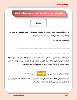 ‫ي‬‫عزيز‬‫زمالئك‬ ‫مع‬ ‫ن‬‫وبالتعاو‬ ‫معلمك‬ ‫بمساعدة‬ ‫الطالب‬‫قم‬‫ع‬‫مشرو‬ ‫بتصميم‬‫معين‬ ‫هدف‬ ‫ليحقق‬‫كا‬ ‫تحرك‬ ‫وهو‬‫ئن‬
()‫القطة‬‫المنصة‬ ‫على‬ ‫مكانه‬ ‫ويتغير‬‫وذلك‬‫مالمس‬ ‫عند‬‫ته‬‫لكائن‬.‫آخر‬
‫أكتب‬‫ع‬‫المشرو‬ ‫ة‬‫فكر‬ ‫ات‬‫و‬‫خط‬:
.........................................................................................
..........................................................................................
..........................................................................................
‫ي‬‫عزيز‬‫على‬ ‫تعتمد‬ ‫ع‬‫المشرو‬ ‫ة‬‫فكر‬ ‫الطالب‬‫أ‬( ‫كائن‬ ‫مالمسة‬ ‫حدوث‬ ‫عند‬ ‫نه‬)‫القطة‬‫لكائن‬‫آ‬‫خر‬‫تتحقق‬‫النتيج‬‫ة‬
‫المطلوبة‬‫(الهدف‬)‫تحقيقه‬ ‫المطلوب‬‫يتطلب‬ ‫وهذا‬‫أ‬‫األ‬ ‫تستخدم‬ ‫ن‬‫الخاصة‬ ‫حداث‬‫بمجموعة‬Sensing‫ولكي‬
‫تستطيع‬‫استخدام‬‫أي‬‫هذه‬ ‫من‬‫اال‬‫حد‬‫ا‬‫توظيفه‬ ‫من‬ ‫البد‬ ‫ث‬‫ا‬‫مع‬‫أ‬‫معين‬ ‫شرط‬ ‫تحقق‬ ‫امر‬‫و‬.
‫أ‬ً‫ال‬‫و‬:‫استخدام‬‫أ‬‫التحكم‬ ‫مر‬‫الشرطي‬‫من‬‫مجموعة‬Control.
‫أ‬‫التحكم‬ ‫مر‬‫الشرطي‬IF…Than‫يستخدم‬‫في‬‫المقطع‬ ‫تنفيذ‬‫البرمجي‬‫معين‬ ‫لشرط‬ ‫طبقا‬،‫ف‬‫إذا‬‫الشرط‬ ‫تحقق‬‫يتم‬
‫األ‬ ‫تنفيذ‬‫و‬ ‫داخله‬ ‫امر‬‫و‬‫ا‬‫ذ‬‫ا‬‫يتح‬ ‫لم‬‫تعليمات‬ ‫من‬ ‫بداخله‬ ‫ما‬ ‫ينفذ‬ ‫ال‬ ‫قق‬.
‫نشاط‬
‫األ‬ ‫توظيف‬‫التحكم‬ ‫مع‬ ‫حداث‬‫الشرطي‬Control Blocks
 
