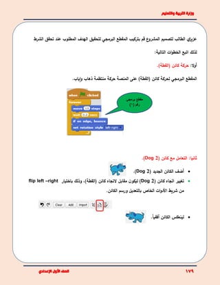 ‫ي‬‫عزيز‬‫المقطع‬ ‫بتركيب‬ ‫قم‬ ‫ع‬‫المشرو‬ ‫لتصميم‬ ‫الطالب‬‫البرمجي‬‫لتحقيق‬‫الشرط‬ ‫تحقق‬ ‫عند‬ ‫المطلوب‬ ‫الهدف‬
‫لذلك‬‫ات‬‫و‬‫الخط‬ ‫اتبع‬‫التالية‬:
‫أ‬:‫ال‬‫و‬‫كائن‬ ‫حركة‬‫(القطة‬).
‫المقطع‬‫البرمجي‬‫ذهاب‬ ‫منتظمة‬ ‫حركة‬ ‫المنصة‬ ‫على‬ )‫(القطة‬ ‫كائن‬ ‫لحركة‬‫و‬‫ا‬‫ياب‬.
( ‫كائن‬ ‫مع‬ ‫التعامل‬ :‫ثانيا‬Dog 2).
‫أضف‬( ‫الجديد‬ ‫الكائن‬Dog 2).
( ‫كائن‬ ‫اتجاه‬ ‫تغيير‬Dog 2)‫(القطة‬ ‫كائن‬ ‫التجاه‬ ‫مقابل‬ ‫ن‬‫ليكو‬ )،‫باختيار‬ ‫وذلك‬flip left –right
‫من‬‫ات‬‫و‬‫األد‬ ‫شريط‬‫الكائن‬ ‫ورسم‬ ‫بالتعديل‬ ‫الخاص‬.
.ً‫ا‬‫أفقي‬ ‫الكائن‬ ‫لينعكس‬
‫مقطع‬‫برمج‬‫ي‬
( ‫رقم‬1)
 