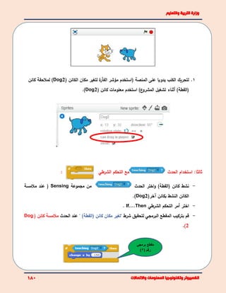 1.‫ل‬( ‫الكائن‬ ‫مكان‬ ‫لتغير‬ ‫ة‬‫الفﺄر‬ ‫مؤشر‬ ‫(استخدم‬ ‫المنصة‬ ‫على‬ ‫يدويا‬ ‫الكلب‬ ‫تحريك‬Dog2‫كائن‬ ‫لمالحقة‬ )
‫(القطة‬)‫أ‬( ‫كائن‬ ‫معلومات‬ ‫استخدم‬ )‫ع‬‫المشرو‬ ‫تشغيل‬ ‫ثناء‬Dog2).
:‫ثالثا‬‫الحدث‬ ‫استخدام‬‫التحكم‬ ‫مع‬‫الشرطي‬:
-‫كائن‬ ‫نشط‬(‫القط‬)‫ة‬‫اختر‬‫و‬‫الحدث‬‫مجموعة‬ ‫من‬Sensing(‫مالمسة‬ ‫عند‬
‫بكائن‬ ‫النشط‬ ‫الكائن‬‫آ‬(‫خر‬Dog2).
-‫اختر‬‫أ‬‫مر‬‫التحكم‬‫الشر‬‫طي‬If….Then.
-‫بتركيب‬ ‫قم‬‫شرط‬ ‫لتحقيق‬ ‫البرمجي‬ ‫المقطع‬"‫كائن‬ ‫مكان‬ ‫تغير‬‫(القطة‬)"‫عند‬‫الح‬‫د‬‫ث‬( ‫كائن‬ ‫مالمسة‬Dog
2).
‫مقطع‬‫برمج‬‫ي‬
( ‫رقم‬2)
 