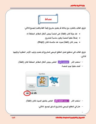 ‫ي‬‫عزيز‬‫مع‬ ‫ن‬‫بالتعاو‬ ‫الطالب‬‫قم‬ ‫زمالئك‬‫القط‬ ‫(لعبة‬ ‫ع‬‫مشرو‬ ‫بتعديل‬)‫الكلب‬‫و‬‫ليصبح‬‫ك‬‫اآلتي‬:
‫حركة‬ ‫عند‬)‫(القطة‬ ‫كائن‬‫يعرض‬ ‫المنصة‬ ‫على‬‫أ‬‫شكال‬‫المختلفة‬ ‫المظاهر‬‫له‬.
‫إ‬‫خلف‬ ‫ضافة‬‫ع‬‫للمشرو‬ ‫مناسبة‬ ‫ن‬‫وتكو‬ ‫للمنصة‬ ‫ية‬.
‫لكائن‬ ‫مالمسته‬ ‫عند‬ ‫صوت‬ )‫(القطة‬ ‫كائن‬ ‫يصدر‬(Dog2).
‫ي‬‫عزيز‬‫الطالب‬‫لكي‬‫المقطع‬ ‫تعديل‬ ‫تستطيع‬‫البرمجي‬‫ا‬ ‫وترتيب‬ ‫بتحديد‬ ‫قم‬ ‫ع‬‫للمشرو‬‫أل‬‫المطلوبة‬ ‫امر‬‫و‬‫و‬‫تركيبها‬
‫كاالتي‬:
‫ب‬ ‫الخاص‬‫عرض‬‫أ‬‫شكال‬‫المختلفة‬ ‫المظاهر‬‫(القطة‬ ‫لكائن‬(. -‫األ‬ ‫استخدم‬‫مر‬
-‫أضف‬‫خلفية‬‫ل‬ ‫جديد‬‫لمنصة‬.
‫ب‬ ‫الخاص‬‫الصوت‬ ‫تشغيل‬)‫(القطة‬ ‫لكائن‬. -‫األمر‬ ‫استخدم‬
-‫في‬ ‫عدل‬‫المقطع‬‫البرمجي‬‫ليصبح‬ ‫السابق‬ ‫ع‬‫بالمشرو‬‫كاآل‬‫تي‬:
-
‫نشاط‬
 