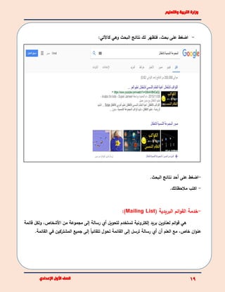 -،‫بحث‬ ‫على‬ ‫اضغط‬:‫كاآلتي‬ ‫وهي‬ ‫البحث‬ ‫نتائج‬ ‫لك‬ ‫فتظهر‬
-.‫البحث‬ ‫نتائج‬ ‫أحد‬ ‫على‬ ‫اضغط‬
-.‫مالحظاتك‬ ‫اكتب‬
-( ‫البريدية‬ ‫ائم‬‫و‬‫الق‬ ‫خدمة‬Mailing List):
‫هي‬‫بريد‬ ‫لعناوين‬ ‫ائم‬‫و‬‫ق‬‫إ‬‫لتحويل‬ ‫تستخدم‬ ‫لكترونية‬‫أي‬‫األشخاص‬ ‫من‬ ‫مجموعة‬ ‫إلى‬ ‫رسالة‬،‫و‬‫لكل‬‫قائمة‬
‫أن‬ ‫العلم‬ ‫مع‬ ،‫خاص‬ ‫ان‬‫و‬‫عن‬‫أي‬‫المشتركين‬ ‫جميع‬ ‫إلى‬ ً‫ا‬‫تلقائي‬ ‫تحول‬ ‫القائمة‬ ‫إلى‬ ‫ترسل‬ ‫رسالة‬‫في‬‫القائمة‬.
 