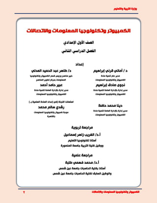 ‫الصف‬‫األول‬‫اإلعدادي‬
‫الدراسي‬ ‫الفصل‬‫الثاني‬
‫إعداد‬
‫إبراهيم‬ ‫قرني‬ ‫أماني‬ / ‫د‬‫العدلي‬ ‫الحميد‬ ‫عبد‬ ‫طاهر‬ /‫د‬
‫مادة‬ ‫تنمية‬ ‫عام‬ ‫مدير‬
‫المعلومات‬ ‫وتكنولوجيا‬ ‫الكمبيوتر‬
‫قسم‬ ‫ورئيس‬ ‫مناهج‬ ‫خبير‬‫وتكنولوجيا‬ ‫الكمبيوتر‬
‫المناهج‬ ‫تطوير‬ ‫بمركز‬ ‫المعلومات‬
‫إبراهيم‬ ‫صادق‬ ‫نجوى‬‫أحمد‬ ‫حامد‬ ‫عبير‬
‫مادة‬ ‫لتنمية‬ ‫العامة‬ ‫باإلدارة‬ ‫إدارة‬ ‫مدير‬
‫المعلومات‬ ‫وتكنولوجيا‬ ‫الكمبيوتر‬
‫مادة‬ ‫لتنمية‬ ‫العامة‬ ‫باإلدارة‬ ‫إدارة‬ ‫مدير‬
‫المعلومات‬ ‫وتكنولوجيا‬ ‫الكمبيوتر‬
‫دينا‬‫حافظ‬ ‫محمد‬
‫مادة‬ ‫لتنمية‬ ‫العامة‬ ‫باإلدارة‬ ‫إدارة‬ ‫مدير‬
‫المعلومات‬ ‫وتكنولوجيا‬ ‫الكمبيوتر‬
‫ب‬ ‫العلمية‬ ‫المادة‬ ‫إعداد‬ ‫(في‬ ‫اللجنة‬ ‫استعانت‬‫ـ‬)
‫محمد‬ ‫سالم‬ ‫رشدي‬
‫موجة‬‫كمبيوتر‬‫المعلومات‬ ‫وتكنولوجيا‬
‫بالقاهرة‬
‫تربوية‬ ‫مراجعة‬
‫إسماعيل‬ ‫زاهر‬ ‫الغريب‬ /‫أ.د‬
‫التعليم‬ ‫تكنولوجيا‬ ‫أستاذ‬
‫جام‬ ‫التربية‬ ‫كلية‬ ‫ووكيل‬‫المنصورة‬ ‫عة‬
‫علمية‬ ‫مراجعة‬
‫طلبة‬ ‫فهمي‬ ‫محمد‬ /‫أ.د‬
‫شمس‬ ‫عين‬ ‫جامعة‬ ‫الحاسبات‬ ‫بكلية‬ ‫أستاذ‬
‫وال‬‫و‬‫شمس‬ ‫عين‬ ‫جامعة‬ ‫الحاسبات‬ ‫لكلية‬ ‫السابق‬ ‫كيل‬
 