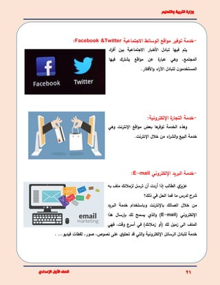 -‫خدمة‬‫االجتماعية‬ ‫الوسائط‬ ‫اقع‬‫و‬‫م‬ ‫توفير‬Facebook &Twitter:
‫اد‬‫ر‬‫أف‬ ‫بين‬ ‫االجتماعية‬ ‫األخبار‬ ‫تبادل‬ ‫فيها‬ ‫يتم‬
‫فيها‬ ‫يشترك‬ ‫اقع‬‫و‬‫م‬ ‫عن‬ ‫ة‬‫عبار‬ ‫وهي‬ ،‫المجتمع‬
‫ال‬‫األفكار‬‫و‬ ‫اء‬‫ر‬‫اآل‬ ‫لتبادل‬ ‫ن‬‫مستخدمو‬.
-‫خدمة‬‫اإللكترونية‬ ‫ة‬‫التجار‬:
‫اقع‬‫و‬‫م‬ ‫بعض‬ ‫ها‬‫توفر‬ ‫الخدمة‬ ‫وهذه‬‫اإل‬‫نترنت‬‫وهي‬
‫خالل‬ ‫من‬ ‫اء‬‫ر‬‫الش‬‫و‬ ‫البيع‬ ‫خدمة‬‫اإل‬‫نترنت‬.
-‫خدمة‬‫البريد‬‫اإللكتروني‬E-mail:
‫ي‬‫عزيز‬‫الطالب‬‫إذا‬‫أ‬‫ردت‬‫أ‬‫ترسل‬ ‫ن‬‫لزمال‬‫ئ‬‫ك‬‫ملف‬‫به‬
‫لدرس‬ ‫شرح‬‫ما‬‫الحل‬ ‫فما‬‫في‬‫ذلك؟‬
‫و‬ ‫باإلنترنت‬ ‫اتصالك‬ ‫خالل‬ ‫من‬‫البريد‬ ‫خدمة‬ ‫باستخدام‬
‫اإللكتروني‬(E-mail)‫الذي‬‫و‬‫هذا‬ ‫بإرسال‬ ‫لك‬ ‫يسمح‬
‫الى‬ ‫الملف‬‫(أو‬ ‫لك‬ ‫زميل‬‫زمالئك‬)‫في‬‫أ‬‫وقت‬ ‫سرع‬،‫ف‬‫هي‬
‫خدمة‬‫ل‬‫اإللكترونية‬ ‫الرسائل‬ ‫تبادل‬...‫فيديو‬ ‫لقطات‬ ،‫صور‬ ،‫نصوص‬ ‫على‬ ‫ي‬‫تحتو‬ ‫قد‬ ‫التي‬‫و‬.
 