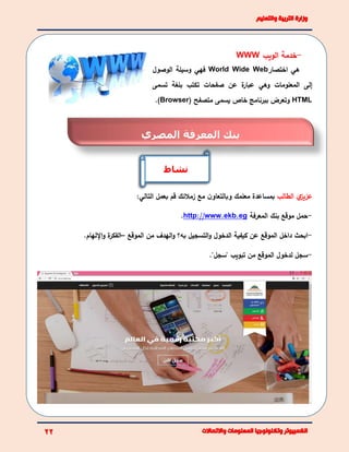 -‫خدمة‬‫الويب‬WWW
‫هي‬‫اختصار‬World Wide Web‫فهي‬‫الوصول‬ ‫وسيلة‬
‫إ‬‫المعلومات‬ ‫لى‬‫وهي‬‫تسمى‬ ‫بلغة‬ ‫تكتب‬ ‫صفحات‬ ‫عن‬ ‫ة‬‫عبار‬
HTML( ‫متصفح‬ ‫يسمى‬ ‫خاص‬ ‫ببرنامج‬ ‫وتعرض‬Browser).
‫ي‬‫عزيز‬‫الطالب‬‫مع‬ ‫ن‬‫وبالتعاو‬ ‫معلمك‬ ‫بمساعدة‬‫زمالئك‬:‫التالي‬ ‫بعمل‬ ‫قم‬
-‫المعرفة‬ ‫بنك‬ ‫موقع‬ ‫حمل‬http://www.ekb.eg.
-‫داخ‬ ‫ابحث‬‫ل‬‫به؟‬ ‫التسجيل‬‫و‬ ‫الدخول‬ ‫كيفية‬ ‫عن‬ ‫الموقع‬‫و‬‫الموقع‬ ‫من‬ ‫الهدف‬–‫ة‬‫الفكر‬‫اإللهام‬‫و‬.
-‫سجل‬‫ل‬‫دخول‬‫ا‬‫لموقع‬"‫"سجل‬ ‫تبويب‬ ‫من‬.
‫نشاط‬
‫المعرفة‬ ‫بنك‬‫المصري‬
 