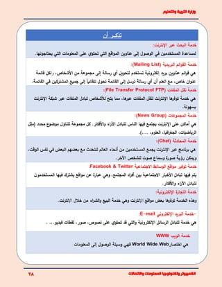 ‫أن‬ ‫تذكئئئر‬
‫خدمة‬‫البحث‬:‫اإلنترنت‬ ‫عبر‬
‫لمساعدة‬‫الوصول‬ ‫في‬ ‫المستخدمين‬‫إلى‬‫عل‬ ‫ي‬‫تحتو‬ ‫التي‬ ‫اقع‬‫و‬‫الم‬ ‫عناوين‬‫ى‬‫يحتاجونها‬ ‫التي‬ ‫المعلومات‬.
( ‫البريدية‬ ‫ائم‬‫و‬‫الق‬ ‫خدمة‬Mailing List):
‫بريد‬ ‫عناوين‬ ‫ائم‬‫و‬‫ق‬ ‫هي‬‫إ‬‫األشخاص‬ ‫من‬ ‫مجموعة‬ ‫إلى‬ ‫رسالة‬ ‫أي‬ ‫لتحويل‬ ‫تستخدم‬ ‫لكترونية‬،‫و‬‫قائمة‬ ‫لكل‬
.‫القائمة‬ ‫في‬ ‫المشتركين‬ ‫جميع‬ ‫إلى‬ ً‫ا‬‫تلقائي‬ ‫تحول‬ ‫القائمة‬ ‫إلى‬ ‫ترسل‬ ‫رسالة‬ ‫أي‬ ‫أن‬ ‫العلم‬ ‫مع‬ ،‫خاص‬ ‫ان‬‫و‬‫عن‬
( ‫الملفات‬ ‫نقل‬ ‫خدمة‬File Transfer Protocol FTP):
‫اإلنترنت‬ ‫شبكة‬ ‫عبر‬ ‫الملفات‬ ‫تبادل‬ ‫لألشخاص‬ ‫يتح‬ ‫مما‬ ،‫ها‬‫عبر‬ ‫الملفات‬ ‫لنقل‬ ‫اإلنترنت‬ ‫ها‬‫توفر‬ ‫خدمة‬ ‫هي‬
.‫بسهولة‬
( ‫المجموعات‬ ‫خدمة‬News Group:)
‫(مثل‬ ‫محدد‬ ‫ع‬‫موضو‬ ‫تتناول‬ ‫مجموعة‬ ‫كل‬ .‫األفكار‬‫و‬ ‫اء‬‫ر‬‫اآل‬ ‫لتبادل‬ ‫الناس‬ ‫فيها‬ ‫يجتمع‬ ‫اإلنترنت‬ ‫على‬ ‫أماكن‬ ‫هي‬
،‫الرياضيات‬).... ،‫العلوم‬ ،‫افيا‬‫ر‬‫الجغ‬.
( ‫المحادثة‬ ‫خدمة‬Chat:)
،‫الوقت‬ ‫نفس‬ ‫في‬ ‫البعض‬ ‫بعضهم‬ ‫مع‬ ‫للتحدث‬ ‫العالم‬ ‫أنحاء‬ ‫من‬ ‫المستخدمين‬ ‫يجمع‬ ‫اإلنترنت‬ ‫عبر‬ ‫برنامج‬ ‫هي‬
.‫اآلخر‬ ‫للشخص‬ ‫صوت‬ ‫وسماع‬ ‫ة‬‫صور‬ ‫رؤية‬ ‫ويمكن‬
‫خدمة‬‫االجتماعية‬ ‫الوسائط‬ ‫اقع‬‫و‬‫م‬ ‫توفير‬Facebook & Twitter:
‫تبادل‬ ‫فيها‬ ‫يتم‬‫ن‬‫المستخدمو‬ ‫فيها‬ ‫يشترك‬ ‫اقع‬‫و‬‫م‬ ‫عن‬ ‫ة‬‫عبار‬ ‫وهي‬ ،‫المجتمع‬ ‫اد‬‫ر‬‫أف‬ ‫بين‬ ‫االجتماعية‬ ‫األخبار‬
‫األفكار‬‫و‬ ‫اء‬‫ر‬‫اآل‬ ‫لتبادل‬.
‫خدمة‬‫اإللكترونية‬ ‫ة‬‫التجار‬:
‫اقع‬‫و‬‫م‬ ‫بعض‬ ‫ها‬‫توفر‬ ‫الخدمة‬ ‫وهذه‬‫اإل‬‫وهي‬ ‫نترنت‬‫خالل‬ ‫من‬ ‫اء‬‫ر‬‫الش‬‫و‬ ‫البيع‬ ‫خدمة‬‫اإل‬.‫نترنت‬
-‫خدمة‬‫البريد‬‫اإللكتروني‬E-mail:
‫هي‬‫خدمة‬‫ل‬‫اإللكترونية‬ ‫الرسائل‬ ‫تبادل‬...‫فيديو‬ ‫لقطات‬ ،‫صور‬ ،‫نصوص‬ ‫على‬ ‫ي‬‫تحتو‬ ‫قد‬ ‫التي‬‫و‬.
‫خدمة‬‫الويب‬WWW
‫هي‬‫اختصار‬World Wide Web‫فهي‬‫الوصول‬ ‫وسيلة‬‫إ‬‫المعلومات‬ ‫لى‬
 
