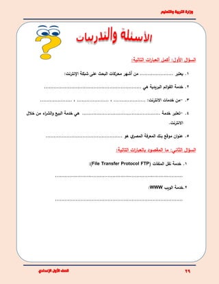‫األ‬ ‫ال‬‫ؤ‬‫الس‬‫ات‬‫ر‬‫العبا‬ ‫أكمل‬ :‫ول‬:‫التالية‬
1.‫يعتبر‬.....................‫من‬‫أشهر‬‫محركات‬‫البحث‬‫على‬‫شبكة‬‫اإلنترنت‬:
2.‫خدمة‬‫ائم‬‫و‬‫الق‬‫البريدية‬‫هي‬.............................................................
3.-‫من‬:‫االنترنت‬ ‫خدمات‬....................،....................،....................
4.-‫ت‬‫عتبر‬................................................. ‫خدمة‬‫هي‬‫خدمة‬‫البيع‬‫اء‬‫ر‬‫الش‬‫و‬‫من‬‫خالل‬
‫االنترنت‬.
5................................................. ‫هو‬ ‫ي‬‫المصر‬ ‫المعرفة‬ ‫بنك‬ ‫موقع‬ ‫ان‬‫و‬‫عن‬
‫ال‬‫ؤ‬‫الس‬:‫الثاني‬:‫التالية‬ ‫ات‬‫ر‬‫بالعبا‬ ‫المقصود‬ ‫ما‬
1.‫خدمة‬‫نقل‬‫الملفات‬(File Transfer Protocol FTP):
................................................................................
2.‫خدمة‬‫الويب‬WWW:
................................................................................
 