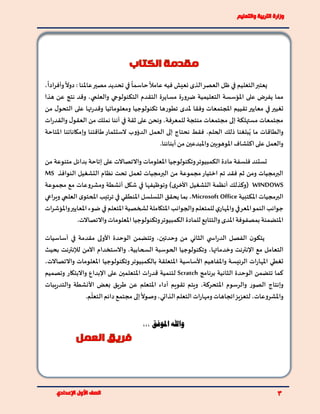 ‫التعليم‬‫يعتبر‬‫في‬
ً
‫حاسما‬
ً
‫عامال‬ ‫فيه‬ ‫نعيش‬ ‫الذى‬‫العصر‬ ‫ظل‬‫في‬‫عامل‬‫مصير‬ ‫تحديد‬،
ً
‫ادا‬‫ر‬‫وأف‬
ً
‫دوال‬ : ‫نا‬
‫التقدم‬ ‫مسايرة‬ ‫ة‬‫ر‬‫ضرو‬ ‫التعليمية‬ ‫املؤسسة‬ ‫على‬ ‫يفرض‬ ‫مما‬‫التكنولوجي‬‫والعلمي‬‫هذا‬ ‫عن‬ ‫نتج‬ ‫وقد‬ ،
‫تغ‬‫ي‬‫من‬ ‫ل‬‫التحو‬ ‫على‬ ‫تها‬‫ر‬‫وقد‬ ‫ومعلوماتيا‬ ‫تكنولوجيا‬ ‫تطورها‬ ‫ملدى‬ ‫وفقا‬ ‫املجتمعات‬ ‫تقييم‬‫معايير‬ ‫في‬‫ير‬
‫للمعرفة‬ ‫منتجة‬ ‫مجتمعات‬ ‫إلى‬ ‫مستهلكة‬ ‫مجتمعات‬‫ات‬‫ر‬‫والقد‬ ‫ل‬‫العقو‬ ‫من‬ ‫نملك‬ ‫أننا‬ ‫في‬ ‫ثقة‬ ‫على‬ ‫ونحن‬ ،
‫العمل‬ ‫إلى‬ ‫نحتاج‬ ‫فقط‬ ،‫الحلم‬ ‫ذلك‬ ‫بلغنا‬ُ‫ي‬ ‫ما‬ ‫والطاقات‬‫الدؤوب‬‫املتاحة‬ ‫وإمكاناتنا‬ ‫طاقتنا‬‫الستثمار‬
.‫أبنائنا‬ ‫من‬ ‫واملبدعين‬ ‫املوهوبين‬‫اكتشاف‬‫على‬ ‫والعمل‬
‫من‬ ‫متنوعة‬ ‫بدائل‬ ‫إتاحة‬ ‫على‬ ‫واالتصاالت‬ ‫املعلومات‬ ‫وتكنولوجيا‬‫الكمبيوتر‬ ‫مادة‬ ‫فلسفة‬ ‫تستند‬
‫تحت‬ ‫تعمل‬ ‫البرمجيات‬ ‫من‬ ‫مجموعة‬‫اختيار‬ ‫تم‬ ‫فقد‬ ‫ثم‬ ‫ومن‬ ‫البرمجيات‬‫التشغيل‬ ‫نظام‬‫ال‬‫نوافذ‬MS
WINDOWS‫مجموعة‬ ‫مع‬ ‫ومشروعات‬ ‫أنشطة‬ ‫شكل‬ ‫في‬ ‫وتوظيفها‬ )‫ى‬‫األخر‬ ‫التشغيل‬ ‫أنظمة‬ ‫(وكذلك‬
‫املكتبية‬ ‫البرمجيات‬Microsoft Office‫املنطقي‬ ‫التسلسل‬ ‫يحقق‬ ‫بما‬ ،‫في‬‫ترت‬‫ى‬‫املحتو‬ ‫يب‬‫العلمي‬‫اعي‬‫ر‬‫وي‬
‫املتكاملة‬‫والجوانب‬‫للمتعلم‬ ‫ي‬‫واملهار‬ ‫املعرفي‬‫النمو‬ ‫جوانب‬‫املتعلم‬‫لشخصية‬‫في‬‫ات‬‫ر‬‫واملؤش‬‫املعايير‬‫ضوء‬
‫للمادة‬ ‫والتتابع‬ ‫املدى‬‫بمصفوفة‬ ‫املتضمنة‬.‫واالتصاالت‬ ‫املعلومات‬ ‫وتكنولوجيا‬‫الكمبيوتر‬
‫ي‬ ‫اس‬‫ر‬‫الد‬ ‫الفصل‬ ‫ن‬‫يتكو‬‫الثاني‬‫مقدمة‬ ‫األولى‬ ‫الوحدة‬ ‫وتتضمن‬ ،‫وحدتين‬ ‫من‬‫في‬‫أساسيات‬
‫مع‬ ‫التعامل‬‫وخدماتها‬ ‫اإلنترنت‬،‫السحابية‬ ‫الحوسبة‬ ‫وتكنولوجيا‬،‫لإلنترنت‬ ‫اآلمن‬ ‫واالستخدام‬‫بحيث‬
‫املها‬ ‫تغطي‬‫املعلومات‬ ‫وتكنولوجيا‬‫بالكمبيوتر‬ ‫املتعلقة‬ ‫األساسية‬ ‫واملفاهيم‬ ‫الرئيسة‬ ‫ات‬‫ر‬‫واالتصاالت‬،
‫الثانية‬ ‫الوحدة‬ ‫تتضمن‬ ‫كما‬‫برنامج‬Scratch‫واالبتكار‬ ‫اإلبداع‬ ‫على‬ ‫املتعلمين‬ ‫ات‬‫ر‬‫قد‬ ‫لتنمية‬‫وتصميم‬
‫املتحركة‬ ‫والرسوم‬ ‫الصور‬ ‫وإنتاج‬‫يبات‬‫ر‬‫والتد‬ ‫األنشطة‬ ‫بعض‬ ‫طريق‬ ‫عن‬ ‫املتعلم‬ ‫أداء‬ ‫تقويم‬ ‫ويتم‬ ،
‫إلى‬
ً
‫وصوال‬،‫الذاتي‬‫التعلم‬ ‫ات‬‫ر‬‫ومها‬‫اتجاهات‬‫لتعزيز‬ ،‫واملشروعات‬.‫م‬
ّ
‫التعل‬‫دائم‬ ‫مجتمع‬
،،، ‫املوفق‬ ‫واهلل‬
 