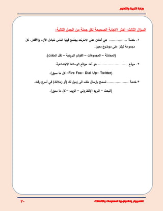 ‫االجابة‬ ‫اختر‬ :‫الثالث‬ ‫ال‬‫ؤ‬‫الس‬‫الصحيحة‬:‫التالية‬ ‫الجمل‬ ‫من‬ ‫جملة‬ ‫لكل‬
1.‫خدمة‬...............‫هي‬‫أماكن‬‫على‬‫االنترنت‬‫يجتمع‬‫فيها‬‫الناس‬‫لتبادل‬‫اء‬‫ر‬‫اآل‬‫األفكار‬‫و‬.‫كل‬
‫مجموعة‬‫تركز‬‫على‬‫ع‬‫موضو‬‫معين‬.
‫(المحادثة‬–‫المجموعات‬–‫البريدية‬ ‫ائم‬‫و‬‫الق‬–)‫الملفات‬ ‫نقل‬.
2.‫موقع‬.........................‫أحد‬ ‫هو‬‫اقع‬‫و‬‫م‬‫الوسائط‬‫االجتماعية‬.
(Twitter-UpDial--Fire Fox‫كل‬‫سبق‬ ‫ما‬.)
3.‫خدمة‬‫ت‬ ..................‫سمح‬‫بإرسال‬‫ملف‬‫الى‬‫زميل‬‫لك‬(‫أو‬‫زمالئك‬)‫في‬‫أ‬‫ع‬‫سر‬‫وقت‬.
‫(البحث‬–‫البريد‬‫اإللكتروني‬–‫الويب‬–)‫سبق‬ ‫ما‬ ‫كل‬.
 