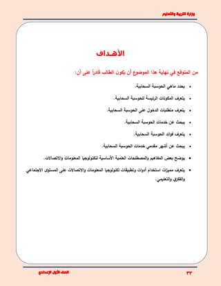 ‫األهـداف‬
‫المتوقع‬ ‫من‬‫هذا‬ ‫نهاية‬ ‫في‬‫ن‬‫يكو‬ ‫أن‬ ‫ع‬‫الموضو‬‫الطالب‬‫على‬ ً‫ا‬‫ر‬‫قاد‬:‫أن‬
‫ي‬‫حدد‬‫ماهي‬‫السحابية‬ ‫الحوسبة‬.
‫يتعرف‬‫السحابية‬ ‫للحوسبة‬ ‫الرئيسة‬ ‫المكونات‬.
‫يتعرف‬‫متطلبات‬‫ال‬‫السحابية‬ ‫الحوسبة‬ ‫على‬ ‫دخول‬.
‫عن‬ ‫يبحث‬‫السحابية‬ ‫الحوسبة‬ ‫خدمات‬.
‫يتعرف‬‫السحابية‬ ‫الحوسبة‬ ‫ائد‬‫و‬‫ف‬.
.‫السحابية‬ ‫الحوسبة‬ ‫خدمات‬ ‫مقدمي‬ ‫أشهر‬ ‫عن‬ ‫يبحث‬
‫ي‬‫بعض‬ ‫وضح‬‫المفا‬‫ه‬‫يم‬‫المصطلحات‬‫و‬‫العلم‬‫ي‬‫ة‬‫األساسية‬‫لتكنولوجيا‬‫المعلومات‬‫االتصاالت‬‫و‬.
‫م‬ ‫يتعرف‬‫م‬‫االجتماعي‬ ‫ى‬‫المستو‬ ‫على‬ ‫االتصاالت‬‫و‬ ‫المعلومات‬ ‫تكنولوجيا‬ ‫وتطبيقات‬ ‫ات‬‫و‬‫أد‬ ‫استخدام‬ ‫ات‬‫ز‬‫ي‬
‫التعليمي‬‫و‬ ‫ي‬‫الفكر‬‫و‬.
 