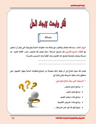 :‫الطالب‬ ‫ى‬‫عزيز‬‫معلمك‬ ‫بمساعدة‬‫و‬‫زمالئك‬ ‫مع‬ ‫ن‬‫بالتعاو‬‫البرمجية‬‫و‬ ‫المادية‬ ‫المكونات‬ ‫حدد‬‫تستعي‬ ‫أن‬ ‫يمكن‬ ‫التي‬‫ن‬
‫إلنشاء‬ ‫بها‬‫إلكتروني‬ ‫ع‬‫مشرو‬‫ع‬‫مشرو‬ ‫مثل‬"‫مدرستك‬،"‫عرض‬ُ‫ي‬ ‫حيث‬‫فيه‬‫نصوص‬،‫صور‬،‫فيدي‬ ‫لقطات‬‫و‬،‫عن‬
‫مدرس‬‫تك‬‫إحصائية‬ ‫وجداول‬‫توضح‬‫بالمدرسة‬ ‫المدرسين‬ ‫وعدد‬ ‫الطلبة‬ ‫وعدد‬ ‫الفصول‬ ‫عدد‬.
....................................................................
....................................................................
‫ذلك‬ ‫ولعمل‬‫المادية‬ ‫المكونات‬‫و‬ ‫امج‬‫ر‬‫الب‬ ‫من‬ ‫مجموعة‬ ‫لديك‬ ‫افر‬‫و‬‫يت‬ ‫أن‬ ‫إلى‬ ‫تحتاج‬ ‫سوف‬‫الكمبيوتر‬ ‫بجهاز‬‫حت‬‫ى‬
‫تستطيع‬:‫في‬ ‫تتمثل‬ ‫التي‬‫و‬ ‫مشروعك‬ ‫وتنفيذ‬ ‫إعداد‬
1-‫إليها‬ ‫تحتاج‬ ‫سوف‬ ‫التي‬ ‫البرمجيات‬‫و‬:‫هي‬
‫برنامج‬.‫نصوص‬ ‫منسق‬
.‫الصور‬ ‫تعديل‬ ‫برنامج‬
.‫الفيديو‬ ‫وتعديل‬ ‫إنشاء‬ ‫برنامج‬
.‫التقديمية‬ ‫العروض‬ ‫إنشاء‬ ‫برنامج‬
‫مشروع‬ ‫عمل‬ ‫تلزم‬ ‫قد‬ ‫ى‬‫أخر‬ ‫امج‬‫ر‬‫ب‬‫ك‬....
‫نشاط‬
 