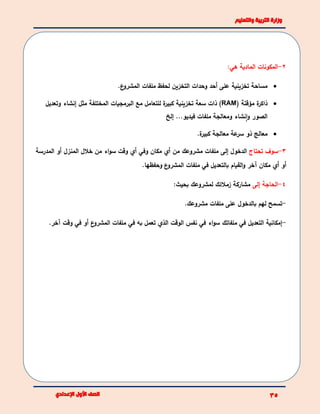 2-:‫هي‬ ‫المادية‬ ‫المكونات‬
.‫ع‬‫المشرو‬ ‫ملفات‬ ‫لحفظ‬ ‫التخزين‬ ‫وحدات‬ ‫أحد‬ ‫على‬ ‫تخزينية‬ ‫مساحة‬
( ‫مؤقتة‬ ‫ة‬‫ذاكر‬RAM‫للتعامل‬ ‫ة‬‫كبير‬ ‫تخزينية‬ ‫سعة‬ ‫ذات‬ )‫وتعديل‬ ‫إنشاء‬ ‫مثل‬ ‫المختلفة‬ ‫البرمجيات‬ ‫مع‬
‫إلخ‬ ...‫فيديو‬ ‫ملفات‬ ‫ومعالجة‬ ‫نشاء‬‫ا‬‫و‬ ‫الصور‬
.‫ة‬‫كبير‬ ‫معالجة‬ ‫عة‬‫سر‬ ‫ذو‬ ‫معالج‬
3-‫تحتاج‬ ‫سوف‬‫الدخول‬‫إلى‬‫المدرسة‬ ‫أو‬ ‫المنزل‬ ‫خالل‬ ‫من‬ ‫اء‬‫و‬‫س‬ ‫وقت‬ ‫أي‬ ‫وفي‬ ‫مكان‬ ‫أي‬ ‫من‬ ‫مشروعك‬ ‫ملفات‬
‫وحفظها‬ ‫ع‬‫المشرو‬ ‫ملفات‬ ‫في‬ ‫بالتعديل‬ ‫القيام‬‫و‬ ‫آخر‬ ‫مكان‬ ‫أي‬ ‫أو‬.
4-‫إلى‬ ‫الحاجة‬‫بحيث‬ ‫لمشروعك‬ ‫زمالئك‬ ‫مشاركة‬:
-‫تس‬‫مشروعك‬ ‫ملفات‬ ‫على‬ ‫بالدخول‬ ‫لهم‬ ‫مح‬.
-‫إمكانية‬‫في‬ ‫التعديل‬‫ملفاتك‬.‫آخر‬ ‫وقت‬ ‫في‬ ‫أو‬ ‫ع‬‫المشرو‬ ‫ملفات‬ ‫في‬ ‫به‬ ‫تعمل‬ ‫الذي‬ ‫الوقت‬ ‫نفس‬ ‫في‬ ‫اء‬‫و‬‫س‬
 