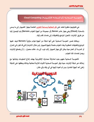 ‫على‬ ‫تعتمد‬ ‫ة‬‫متطور‬ ‫تكنولوجيا‬ ‫هي‬‫التخزين‬ ‫ومساحة‬ ‫المعالجة‬ ‫نقل‬‫بجهاز‬ ‫الخاصة‬‫ي‬ ‫ما‬ ‫إلى‬ ‫الكمبيوتر‬‫سمى‬
( ‫بالسحابة‬Cloud)‫خادم‬ ‫جهاز‬ ‫وهي‬Server‫ادم‬‫و‬‫الخ‬ ‫ة‬‫أجهز‬ ‫من‬ ‫مجموعة‬ ‫(أو‬Servers)‫إليه‬ ‫الوصول‬ ‫يتم‬
.‫إليك‬ ‫تقدم‬ ‫خدمات‬ ‫إلى‬ ‫التطبيقات‬‫و‬ ‫امج‬‫ر‬‫الب‬ ‫لتتحول‬ ،‫اإلنترنت‬ ‫طريق‬ ‫عن‬
‫و‬‫مركزية‬ ‫ادم‬‫و‬‫خ‬ ‫ة‬‫أجهز‬ ‫من‬ ‫شبكة‬ ‫أنها‬ ‫على‬ ‫السحابية‬ ‫الحوسبة‬ ‫تصور‬ ‫يمكنك‬Servers‫عليها‬ ‫توجد‬
‫المنزل‬ ‫في‬ ‫ن‬‫تكو‬ ‫قد‬ ‫التي‬ )‫االنترنت‬ ‫خالل‬ ‫(من‬ ‫كمبيوتر‬ ‫ة‬‫بأجهز‬ ‫متصلة‬ ‫ادم‬‫و‬‫الخ‬ ‫وهذه‬ ‫المطلوبة‬ ‫التطبيقات‬‫و‬ ‫امج‬‫ر‬‫الب‬
‫أو‬‫اإلنترنت‬ ‫يتصفح‬ ‫أن‬ )...‫محمول‬ ‫هاتف‬ ،‫باد‬ ‫أي‬ ،‫توب‬ ‫(الب‬ ‫كمبيوتر‬ ‫جهاز‬ ‫ألي‬ ‫يمكن‬ ‫حيث‬ ‫العمل‬ ‫أو‬ ‫المدرسة‬
.‫ادم‬‫و‬‫الخ‬ ‫تلك‬ ‫لخدمات‬ ‫ويصل‬
‫مع‬ ‫وتبادلها‬ ‫المعلومات‬ ‫إنتاج‬ ‫بهدف‬ ‫اإللكترونية‬ ‫مصادرك‬ ‫لمشاركة‬ ‫جديد‬ ‫مفهوم‬ ‫السحابية‬ ‫فالحوسبة‬
‫الشبكة‬ ‫على‬ ‫وحفظها‬ ‫بياناتك‬ ‫لمعالجة‬ ‫الالزمة‬ ‫ات‬‫و‬‫األد‬ ‫السحابية‬ ‫الحوسبة‬ ‫توفر‬ ‫حيث‬ ،‫اإلنترنت‬ ‫شبكة‬ ‫عبر‬ ‫زمالئك‬
.‫مكان‬ ‫أي‬‫و‬ ‫وقت‬ ‫أي‬ ‫في‬ ‫إليها‬ ‫العودة‬ ‫ثم‬ ‫ومن‬ ،)‫الخادم‬ ‫ة‬‫أجهز‬ ‫أحد‬ ‫(على‬
‫السحابية‬ ‫الحوسبة‬)‫أو‬‫اإللكترونية‬ ‫السحابة‬)Cloud Computing
 