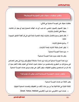 :‫كاآلتي‬ ‫هي‬ ‫السحابية‬ ‫الحوسبة‬ ‫على‬ ‫دخولك‬ ‫متطلبات‬
1.،‫شخصي‬ ‫(كمبيوتر‬ ‫الكمبيوتر‬ ‫جهاز‬‫المحمول‬ ‫الهاتف‬ ،‫باد‬ ‫أي‬ ،‫توب‬ ‫الب‬‫إمكانيات‬ ‫ذو‬ ‫جهاز‬ ‫أي‬ ‫وهو‬ )
.‫باإلنترنت‬ ‫لالتصال‬ ‫تكفي‬ ‫بسيطة‬
2.‫متاح‬ ‫الخاصية‬ ‫(وهذه‬ ‫باإلنترنت‬ ‫باالتصال‬ ‫يسمح‬ ‫تشغيل‬ ‫نظام‬‫ة‬‫أن‬ ‫كل‬ ‫في‬ ‫تقريبا‬‫ظمة‬‫التشغيل‬‫الموجودة‬
.)‫حاليا‬
3.‫متصفح‬ ‫برنامج‬‫اإل‬.‫نترنت‬
4..)‫اإلنترنت‬ ‫(خدمة‬ ‫االنترنت‬ ‫بشبكة‬ ‫اتصال‬ ‫توفير‬
5..‫السحابية‬ ‫الحوسبة‬ ‫خدمة‬ ‫مزود‬
‫خدمة‬ ‫بمزود‬ ‫يقصد‬ ‫ماذا‬ ‫ولكن‬‫السحابية؟‬ ‫الحوسبة‬
‫بزياد‬ ‫ولكن‬ ‫اقع‬‫و‬‫الم‬ ‫استضافة‬ ‫خدمة‬ ‫مزود‬ ‫يشبه‬ ‫هو‬ ‫السحابية‬ ‫الحوسبة‬ ‫خدمة‬ ‫مزود‬‫الخصائص‬ ‫بعض‬ ‫في‬ ‫ة‬
‫أن‬ ‫حيث‬ ‫أفضل‬ ‫بكفاءة‬ ‫ادم‬‫و‬‫الخ‬ ‫في‬ ‫المتاحة‬ ‫ارد‬‫و‬‫الم‬ ‫استخدام‬ ‫من‬ ‫المستخدمين‬‫و‬ ‫المطورين‬ ‫من‬ ‫لكل‬ ‫يسمح‬ ‫لكي‬
‫بقاء‬‫ن‬‫سيكو‬ ‫التطبيقات‬ ‫ي‬‫ومطور‬ ‫المستخدمين‬ ‫من‬ ‫كل‬‫أ‬.‫السحابية‬ ‫الحوسبة‬ ‫خدمات‬ ‫مزودي‬ ‫ادم‬‫و‬‫خ‬ ‫على‬ ‫طول‬
‫خدمات‬ ‫عن‬ ‫األمثلة‬ ‫بعض‬‫الحوسبة‬:‫السحابية‬
:‫ة‬‫المتوفر‬ ‫السحابية‬ ‫الخدمات‬‫و‬ ‫التطبيقات‬ ‫من‬ ‫اآلالف‬ ‫مئات‬ ‫بين‬ ‫من‬ ً‫ا‬‫جد‬ ‫قليلة‬ ‫أمثلة‬ ‫هي‬ ‫التالية‬ ‫األمثلة‬
‫اإللكتروني‬ ‫البريد‬ ‫مثل‬ :‫االلكتروني‬ ‫البريد‬ ‫خدمات‬Gmail, Yahoo, Hotmail.
‫دخولك‬ ‫متطلبات‬ ‫ماهي‬‫السحابية؟‬ ‫الحوسبة‬ ‫على‬
‫الحوسبة‬ ‫خدمات‬ ‫ماهي‬‫لك؟‬ ‫تقدم‬ ‫أن‬ ‫يمكن‬ ‫التي‬ ‫السحابية‬
 