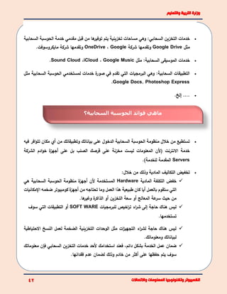 ‫يتم‬ ‫تخزينية‬ ‫مساحات‬ ‫وهي‬ :‫السحابي‬ ‫التخزين‬ ‫خدمات‬‫السحابية‬ ‫الحوسبة‬ ‫خدمة‬ ‫مقدمي‬ ‫قبل‬ ‫من‬ ‫ها‬‫توفير‬
‫مثل‬Google Drive‫شركة‬ ‫وتقدمها‬Google،OneDrive.‫مايكروسوفت‬ ‫شركة‬ ‫وتقدمها‬
‫مثل‬ :‫السحابية‬ ‫الموسيقى‬ ‫خدمات‬Google Music،iCloud،Sound Cloud.
‫الحوسبة‬ ‫لمستخدمي‬ ‫خدمات‬ ‫ة‬‫صور‬ ‫في‬ ‫تقدم‬ ‫التي‬ ‫البرمجيات‬ ‫وهي‬ :‫السحابية‬ ‫التطبيقات‬‫السحاب‬‫مثل‬ ‫ية‬
Google Docs, Photoshop Express.
.‫إلخ‬ ....
‫فيه‬ ‫افر‬‫و‬‫تت‬ ‫مكان‬ ‫أي‬ ‫من‬ ‫وتطبيقاتك‬ ‫بياناتك‬ ‫على‬ ‫الدخول‬ ‫السحابية‬ ‫الحوسبة‬ ‫منظومة‬ ‫خالل‬ ‫من‬ ‫تستطيع‬
‫الشركة‬ ‫ادم‬‫و‬‫خ‬ ‫ة‬‫أجهز‬ ‫على‬ ‫بل‬ ‫الصلب‬ ‫قرصك‬ ‫على‬ ‫مخزنة‬ ‫ليست‬ ‫المعلومات‬ ‫(ألن‬ ‫االنترنت‬ ‫خدمة‬
Servers.)‫للخدمة‬ ‫المقدمة‬
:‫خالل‬ ‫من‬ ‫وذلك‬ ‫المادية‬ ‫التكاليف‬ ‫تخفيض‬
‫المادية‬ ‫التكلفة‬ ‫خفض‬Hardware‫هي‬ ‫السحابية‬ ‫الحوسبة‬ ‫منظومة‬ ‫ة‬‫أجهز‬ ‫ألن‬ ‫المستخدمة‬
‫بالعمل‬ ‫ستقوم‬ ‫التي‬‫أيا‬‫من‬ ‫تحتاجه‬ ‫وما‬ ‫العمل‬ ‫هذا‬ ‫طبيعية‬ ‫كان‬‫أ‬‫جهز‬‫ة‬‫ا‬ ‫ضخمه‬ ‫كومبيوتر‬‫إل‬‫مكانيات‬
‫المعالج‬ ‫عة‬‫سر‬ ‫حيث‬ ‫من‬‫أو‬‫التخزين‬ ‫سعة‬‫أو‬‫ة‬‫الذاكر‬‫و‬.‫ها‬‫غير‬
‫للبرمجيات‬ ‫اخيص‬‫ر‬‫ت‬ ‫اء‬‫ر‬‫ش‬ ‫إلى‬ ‫حاجة‬ ‫هناك‬ ‫ليس‬SOFT WARE‫سوف‬ ‫التي‬ ‫التطبيقات‬ ‫أو‬
‫تستخدمها‬.
‫االحتياطية‬ ‫النسخ‬ ‫لعمل‬ ‫الضخمة‬ ‫التخزينية‬ ‫الوحدات‬ ‫مثل‬ ‫ات‬‫ز‬‫التجهي‬ ‫اء‬‫ر‬‫لش‬ ‫حاجة‬ ‫هناك‬ ‫ليس‬
.‫ومعلوماتك‬ ‫لبياناتك‬
‫معلوماتك‬ ‫فإن‬ ‫السحابي‬ ‫التخزين‬ ‫خدمات‬ ‫ألحد‬ ‫استخدامك‬ ‫فعند‬ ،‫دائم‬ ‫بشكل‬ ‫الخدمة‬ ‫عمل‬ ‫ضمان‬
‫لضمان‬ ‫وذلك‬ ‫خادم‬ ‫من‬ ‫أكثر‬ ‫على‬ ‫حفظها‬ ‫يتم‬ ‫سوف‬.‫فقدانها‬ ‫عدم‬
‫السحابية؟‬ ‫الحوسبة‬ ‫فوائد‬ ‫ماهي‬
 