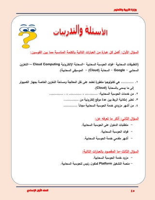 ‫ال‬‫ؤ‬‫الس‬:‫األول‬‫القوسين‬ ‫بين‬ ‫مما‬ ‫المناسبة‬ ‫بالكلمة‬ ‫التالية‬ ‫ات‬‫ر‬‫العبا‬ ‫من‬ ‫ة‬‫عبار‬ ‫كل‬ ‫أكمل‬:
‫السحابية‬ ‫(التطبيقات‬-‫ائد‬‫و‬‫ف‬‫السحابية‬ ‫الحوسبة‬-‫السحابة‬‫اإللكترونية‬Cloud Computing–-‫التخزين‬
‫السحابي‬-Google-( ‫السحابة‬Cloud)-‫السحابية‬ ‫الموسيقى‬).
1.…………‫الكمبيوتر‬ ‫بجهاز‬ ‫الخاصة‬ ‫التخزين‬ ‫ومساحة‬ ‫المعالجة‬ ‫نقل‬ ‫على‬ ‫تعتمد‬ ‫ة‬‫متطور‬ ‫تكنولوجيا‬ ‫هي‬
( ‫بالسحابة‬ ‫يسمى‬ ‫ما‬ ‫إلى‬Cloud.)
2.‫السحابية‬ ‫الحوسبة‬ ‫خدمات‬ ‫من‬:…………،…………. ،………….
3.‫من‬ ‫إلكترونية‬ ‫موقع‬ ‫عدة‬ ‫بين‬ ‫الربط‬ ‫إمكانية‬ ‫تعتبر‬…………..
4.‫خدمة‬ ‫مزودي‬ ‫أشهر‬ ‫من‬ً‫ا‬‫مجان‬ ‫السحابية‬ ‫الحوسبة‬………….
‫ال‬‫ؤ‬‫الس‬:‫الثاني‬:‫عن‬ ‫تعرفه‬ ‫ما‬ ‫أذكر‬
-.‫السحابية‬ ‫الحوسبة‬ ‫على‬ ‫الدخول‬ ‫متطلبات‬
-‫الحوسبة‬ ‫ائد‬‫و‬‫ف‬.‫السحابية‬
-.‫السحابية‬ ‫الحوسبة‬ ‫خدمة‬ ‫مقدمي‬ ‫أشهر‬
‫ال‬‫ؤ‬‫الس‬‫الثالث‬-‫ما‬:‫التالية‬ ‫ات‬‫ر‬‫بالعبا‬ ‫المقصود‬
-.‫السحابية‬ ‫الحوسبة‬ ‫خدمة‬ ‫مزود‬
-‫التشغيل‬ ‫منصة‬Platform.‫السحابية‬ ‫للحوسبة‬ ‫رئيس‬ ‫ن‬‫كمكو‬
 
