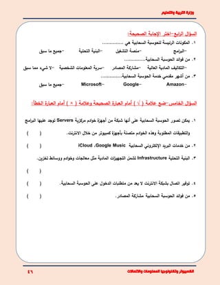 ‫ال‬‫ؤ‬‫الس‬‫ابع‬‫ر‬‫ال‬-‫اختر‬:‫الصحيحة‬ ‫اإلجابة‬
1.‫هي‬ ‫السحابية‬ ‫للحوسبة‬ ‫الرئيسة‬ ‫المكونات‬…………..
-‫امج‬‫ر‬‫الب‬-‫التشغيل‬ ‫منصة‬-‫التحتية‬ ‫البنية‬-‫سبق‬ ‫ما‬ ‫جميع‬
2.‫السحابية‬ ‫الحوسبة‬ ‫ائد‬‫و‬‫ف‬ ‫من‬…………..
-‫العالية‬ ‫المادية‬ ‫التكاليف‬-‫مشاركة‬‫المصادر‬-‫الشخصية‬ ‫المعلومات‬ ‫سرية‬-‫ال‬‫شيء‬‫سبق‬ ‫مما‬
3.‫السحابية‬ ‫الحوسبة‬ ‫خدمة‬ ‫مقدمي‬ ‫أشهر‬ ‫من‬…………..
-Amazon-Google-Microsoft-‫سبق‬ ‫ما‬ ‫جميع‬
‫ال‬‫ؤ‬‫الس‬‫الخامس‬-‫عالمة‬ ‫ضع‬(√)( ‫وعالمة‬ ‫الصحيحة‬ ‫ة‬‫العبار‬ ‫أمام‬) ×‫أ‬‫الخط‬ ‫ة‬‫العبار‬ ‫مام‬‫أ‬:
1.‫مركزية‬ ‫ادم‬‫و‬‫خ‬ ‫ة‬‫أجهز‬ ‫من‬ ‫شبكة‬ ‫أنها‬ ‫على‬ ‫السحابية‬ ‫الحوسبة‬ ‫تصور‬ ‫يمكن‬Servers‫امج‬‫ر‬‫الب‬ ‫عليها‬ ‫توجد‬
.‫االنترنت‬ ‫خالل‬ ‫من‬ ‫كمبيوتر‬ ‫ة‬‫بأجهز‬ ‫متصلة‬ ‫ادم‬‫و‬‫الخ‬ ‫وهذه‬ ‫المطلوبة‬ ‫التطبيقات‬‫و‬()
2.‫البريد‬ ‫خدمات‬ ‫من‬‫اإللكتروني‬‫السحابية‬Google Music،iCloud()
3.‫البنية‬‫التحتية‬Infrastructure‫ووسائط‬ ‫ادم‬‫و‬‫وخ‬ ‫معالجات‬ ‫مثل‬ ‫المادية‬ ‫ات‬‫ز‬‫التجهي‬ ‫تشمل‬.‫تخزين‬
()
4..‫السحابية‬ ‫الحوسبة‬ ‫على‬ ‫الدخول‬ ‫متطلبات‬ ‫من‬ ‫يعد‬ ‫ال‬ ‫االنترنت‬ ‫بشبكة‬ ‫اتصال‬ ‫توفير‬()
5.‫السحابية‬ ‫الحوسبة‬ ‫ائد‬‫و‬‫ف‬ ‫من‬.‫المصادر‬ ‫مشاركة‬()
 