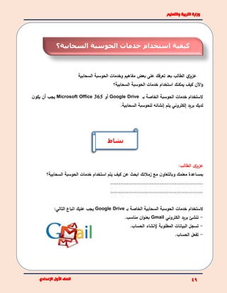 ‫الطالب‬ ‫ي‬‫عزيز‬‫ب‬‫السحابية‬ ‫الحوسبة‬ ‫وخدمات‬ ‫مفاهيم‬ ‫بعض‬ ‫على‬ ‫تعرفك‬ ‫عد‬
‫السحابية؟‬ ‫الحوسبة‬ ‫خدمات‬ ‫استخدام‬ ‫يمكنك‬ ‫كيف‬ ‫اآلن‬‫و‬
‫بـ‬ ‫الخاصة‬ ‫الحوسبة‬ ‫خدمات‬ ‫الستخدام‬Google Drive‫أو‬Microsoft Office 365‫ن‬‫يكو‬ ‫أن‬ ‫يجب‬
.‫السحابية‬ ‫للحوسبة‬ ‫إنشائه‬ ‫يتم‬ ‫إلكتروني‬ ‫بريد‬ ‫لديك‬
:‫الطالب‬ ‫ى‬‫عزيز‬
‫معلمك‬ ‫بمساعدة‬‫و‬‫زمالئك‬ ‫مع‬ ‫ن‬‫بالتعاو‬‫عن‬ ‫ابحث‬‫السحابية؟‬ ‫الحوسبة‬ ‫خدمات‬ ‫استخدام‬ ‫يتم‬ ‫كيف‬
........................................................
........................................................
‫خدمات‬ ‫الستخدام‬‫بـ‬ ‫الخاصة‬ ‫السحابية‬ ‫الحوسبة‬Google Drive:‫التالي‬ ‫اتباع‬ ‫عليك‬ ‫يجب‬
-‫الكتروني‬ ‫بريد‬ ‫تنشئ‬Gmail.‫مناسب‬ ‫ان‬‫و‬‫بعن‬
-‫البيانات‬ ‫تسجل‬.‫الحساب‬ ‫إلنشاء‬ ‫المطلوبة‬
-.‫الحساب‬ ‫تفعل‬
‫نشاط‬
‫السحابية؟‬ ‫الحوسبة‬ ‫خدمات‬ ‫استخدام‬ ‫كيفية‬
 