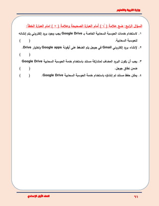 :‫ابع‬‫ر‬‫ال‬ ‫ال‬‫ؤ‬‫الس‬‫عالمة‬ ‫ضع‬(√)( ‫وعالمة‬ ‫الصحيحة‬ ‫ة‬‫العبار‬ ‫أمام‬) ×‫الخط‬ ‫ة‬‫العبار‬ ‫امام‬‫أ‬:
1.‫بـ‬ ‫الخاصة‬ ‫السحابية‬ ‫الحوسبة‬ ‫خدمات‬ ‫الستخدام‬Google Drive‫إنشائه‬ ‫يتم‬ ‫إلكتروني‬ ‫بريد‬ ‫وجود‬ ‫يجب‬
.‫السحابية‬ ‫للحوسبة‬()
2.‫إلكتروني‬ ‫بريد‬ ‫إلنشاء‬Gmail‫أيقونة‬ ‫على‬ ‫الضغط‬ ‫يتم‬ ‫جوجل‬ ‫في‬Google apps‫اختيار‬‫و‬Drive.
()
3.‫مستند‬ ‫لمشاركة‬ ‫المضاف‬ ‫البريد‬ ‫ن‬‫يكو‬ ‫أن‬ ‫يجب‬‫باستخدام‬‫السحابية‬ ‫الحوسبة‬ ‫خدمة‬Google Drive
‫جوجل‬ ‫نطاق‬ ‫ضمن‬.()
4.‫إنشاؤه‬ ‫تم‬ ‫مستند‬ ‫حفظ‬ ‫يمكن‬‫باستخدام‬‫السحابية‬ ‫الحوسبة‬ ‫خدمة‬Google Drive.()
 