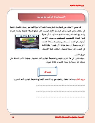 ‫الهامة‬ ‫ببال‬‫ب‬‫االتص‬ ‫ببائا‬‫ب‬‫وس‬ ‫أهم‬ ‫كأحد‬ ‫ا‬ً‫كبير‬ ‫بباالت‬‫ب‬‫االتص‬‫و‬ ‫المعلومات‬ ‫تكنولوجيا‬ ‫على‬ ‫االعتماد‬ ‫بببح‬‫ب‬‫أص‬ ‫لقد‬
‫في‬‫بببعة‬‫ب‬‫اس‬‫و‬‫ال‬ ‫األفاق‬ ‫من‬ ‫غم‬‫الر‬ ‫وعلى‬ ،‫الحياة‬ ‫مناحي‬ ‫مختلف‬‫التي‬‫قد‬ ‫التي‬ ‫المتعة‬‫و‬ ‫االنترنت‬ ‫ببببكة‬‫ب‬‫ش‬ ‫فتحتها‬
‫عملية‬ ‫أن‬ ‫اال‬ ،‫خدماتها‬ ‫ببتخدام‬‫ب‬‫اس‬ ‫عند‬ ‫ببتخدم‬‫ب‬‫المس‬ ‫بها‬ ‫ببعر‬‫ب‬‫يش‬
‫االنترنت‬ ‫مخاطر‬ ‫من‬ ‫بببتخدم‬‫ب‬‫للمس‬ ‫بببية‬‫ب‬‫بببخص‬‫ب‬‫الش‬ ‫الحماية‬ ‫تأمين‬
‫خدمات‬ ‫بببببببناعة‬‫ب‬‫ص‬ ‫ومطور‬ ‫بببببببتخدمي‬‫ب‬‫مس‬ ‫اهتمام‬ ‫بببببببما‬‫ب‬‫يش‬ ‫ا‬ً‫أمر‬
‫الن‬ ‫وخاصة‬ ‫االنترنت‬‫ة‬‫كثير‬ ‫ا‬ً‫اوقات‬ ‫ن‬‫يقضو‬ ‫األن‬ ‫طالبنا‬ ‫معظم‬
‫في‬.‫االنترنت‬ ‫شبكة‬ ‫استخدام‬‫و‬ ‫الكمبيوتر‬ ‫ة‬‫أجهز‬ ‫على‬ ‫الجلوس‬
...‫الطالب‬ ‫ي‬‫عزيز‬
‫نتناول‬ ‫سوف‬‫في‬‫على‬ ‫للحفاظ‬ ‫األمان‬ ‫اما‬‫و‬‫وع‬ ،‫الكمبيوتر‬ ‫أمام‬ ‫للجلوس‬ ‫الصحيحة‬ ‫األوضاع‬ ‫الدرس‬ ‫هذا‬
.‫طويلة‬ ‫ات‬‫ر‬‫لفت‬ ‫الكمبيوتر‬ ‫لجهاز‬ ‫استخدامك‬ ‫عند‬ ‫صحتك‬
‫الطالب‬ ‫ى‬‫عزيز‬‫معلمك‬ ‫بمساعدة‬‫و‬‫زمالئك‬ ‫مع‬ ‫ن‬‫بالتعاو‬‫للجلوس‬ ‫الصحيحة‬ ‫األوضاع‬ ‫حدد‬‫أ‬‫الكمبيوتر‬ ‫مام‬.
...................................................................
...................................................................
...................................................................
‫نشاط‬
‫لإلنترنت‬ ‫اآلمن‬ ‫االستخدام‬
 