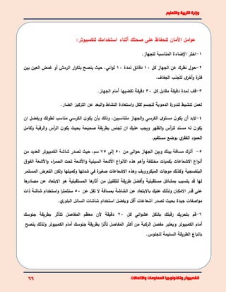 ‫األ‬ ‫اما‬‫و‬‫ع‬‫للحف‬ ‫مان‬‫ا‬‫صح‬ ‫على‬ ‫ظ‬‫تك‬‫أثناء‬‫استخ‬‫د‬‫ام‬‫ك‬‫ل‬:‫لكمبيوتر‬
1-‫ا‬‫ختر‬‫الضاءة‬‫للجهاز‬ ‫المناسبة‬.
2-‫حول‬‫كا‬ ‫الجهاز‬ ‫عن‬ ‫نظرك‬10‫لمدة‬ ‫دقائق‬10،‫اني‬‫و‬‫ث‬‫بين‬ ‫العين‬ ‫غمض‬ ‫أو‬ ‫الرمش‬ ‫ار‬‫ر‬‫بتك‬ ‫ينصح‬ ‫حيث‬
.‫الجفاف‬ ‫لتجنب‬ ‫ى‬‫أخر‬‫و‬ ‫ة‬‫فتر‬
3-‫قف‬‫كا‬ ‫مقابا‬ ‫دقيقة‬ ‫لمدة‬30‫الجهاز‬ ‫أمام‬ ‫تقضيها‬ ‫دقيقة‬.
‫التركيز‬ ‫عن‬ ‫البعد‬‫و‬ ‫النشاط‬ ‫استعادة‬‫و‬ ‫ككا‬ ‫للجسم‬ ‫الدموية‬ ‫ة‬‫للدور‬ ‫تنشيط‬ ‫لعما‬‫الضار‬.
4-‫البد‬،‫متناسبين‬ ‫الجهاز‬‫و‬ ‫الكرسي‬ ‫ى‬‫مستو‬ ‫ن‬‫يكو‬ ‫أن‬‫ان‬ ‫ويفضا‬ ‫لطولك‬ ‫مناسب‬ ‫الكرسي‬ ‫ن‬‫يكو‬ ‫بأن‬ ‫وذلك‬
‫الظهر‬‫و‬ ‫أس‬‫ر‬‫لل‬ ‫مسند‬ ‫له‬ ‫ن‬‫يكو‬‫ان‬ ‫عليك‬ ‫ويجب‬‫تجلس‬‫وكاما‬ ‫الرقبة‬‫و‬ ‫أس‬‫ر‬‫ال‬ ‫ن‬‫يكو‬ ‫بحيث‬ ‫صحيحة‬ ‫بطريقة‬
‫العمود‬‫مستقيم‬ ‫بوضع‬ ‫ي‬‫الفقر‬.
5-‫من‬ ‫الى‬‫و‬‫ح‬ ‫الجهاز‬ ‫وبين‬ ‫بينك‬ ‫مسافة‬ ‫أترك‬50‫إلى‬75،‫سم‬‫ت‬ ‫حيث‬‫شاشة‬ ‫صدر‬‫الكمبيوتر‬‫من‬ ‫العديد‬
‫أهم‬‫و‬ ‫مختلفة‬ ‫بكميات‬ ‫االشعاعات‬ ‫اع‬‫و‬‫أن‬‫ق‬‫الفو‬ ‫األشعة‬‫و‬ ‫اء‬‫ر‬‫الحم‬ ‫تحت‬ ‫األشعة‬‫و‬ ‫السينية‬ ‫األشعة‬ ‫اع‬‫و‬‫األن‬ ‫هذه‬
‫البنفسجية‬‫التعرض‬ ‫ولكن‬ ‫وكميتها‬ ‫شدتها‬ ‫في‬ ‫ة‬‫صمير‬ ‫االشعاعات‬ ‫وهذه‬ ‫الميكروويف‬ ‫موجات‬ ‫وكذلك‬‫المستمر‬
‫طريقة‬ ‫أفضا‬‫و‬ ‫مستقبلية‬ ‫بمشاكا‬ ‫يتسبب‬ ‫قد‬ ‫لها‬‫ها‬‫آثار‬ ‫من‬ ‫للتقليا‬‫ها‬‫مصادر‬ ‫عن‬ ‫االبتعاد‬ ‫هو‬ ‫المستقبلية‬
‫باالبتعاد‬ ‫عليك‬ ‫ولذلك‬ ‫االمكان‬ ‫قدر‬ ‫على‬‫عن‬ ‫تقا‬ ‫ال‬ ‫بمسافة‬ ‫الشاشة‬ ‫عن‬50‫ذات‬ ‫شاشة‬ ‫استخدام‬‫و‬ ‫ا‬‫ر‬‫سنتمت‬
‫جيدة‬ ‫اصفات‬‫و‬‫م‬‫ي‬‫البلور‬ ‫السائا‬ ‫شاشات‬ ‫استخدام‬ ‫ويفضا‬ ‫أقا‬ ‫اشعاعات‬ ‫تصدر‬ ‫بحيث‬.
6-‫قم‬‫كا‬ ‫ائي‬‫و‬‫عش‬ ‫بشكا‬ ‫رقبتك‬ ‫بتحريك‬20‫جلوسك‬ ‫بطريقة‬ ‫تتأثر‬ ‫المفاصا‬ ‫معظم‬ ‫ألن‬ ‫دقيقة‬
‫أمام‬‫الكمبيوتر‬‫مفصا‬ ‫ويعتبر‬‫أمام‬ ‫جلوسك‬ ‫بطريقة‬ ‫ا‬‫ر‬‫تأث‬ ‫المفاصا‬ ‫أكثر‬ ‫من‬ ‫الركبة‬‫الكمبيوتر‬‫ينص‬ ‫ولذلك‬‫ح‬
‫السليمة‬ ‫الطريقة‬ ‫باتباع‬.‫للجلوس‬
 