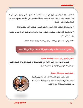 7-‫أفضا‬‫لك‬ ‫المقابلة‬ ‫الجهة‬ ‫في‬ ‫ن‬‫يكو‬ ‫أن‬ ‫للجهاز‬ ‫موقع‬‫مكونات‬ ‫على‬ ‫ي‬‫يحتو‬ ‫الذي‬ ‫ء‬‫فالجز‬
‫جهاز‬‫الكمبيوتر‬‫الجسم‬ ‫عن‬ ‫بعيدا‬ ‫ن‬‫يكو‬ ‫أن‬ ‫يجب‬‫عن‬ ‫باالبتعاد‬ ‫ينصح‬ ‫كما‬ ‫األقا‬ ‫على‬ ‫متر‬ ‫نصف‬ ‫بمسافة‬
‫بنفس‬ ‫ابا‬‫و‬‫الك‬‫و‬ ‫األسالك‬‫المسافة‬.
8-‫حرك‬‫ة‬‫الفأر‬ ‫تستخدم‬ ‫التي‬ ‫يدك‬‫ار‬‫ر‬‫باستم‬‫ة‬‫الفأر‬ ‫استخدام‬ ‫أثناء‬ ‫االستقامة‬ ‫الصحيح‬ ‫الوضع‬‫و‬.
9-‫حرك‬‫أثناء‬ ‫قدميك‬‫الجلوس‬‫ار‬‫ر‬‫باستم‬‫بالقدمين‬ ‫الدموية‬ ‫ة‬‫الدور‬ ‫تمركز‬ ‫الى‬ ‫يؤدى‬ ‫اك‬‫ر‬‫ح‬ ‫ن‬‫بدو‬ ‫فالجلوس‬ ،
‫ماله‬ ‫وهو‬‫تأثير‬.‫ضار‬
10-‫ضع‬‫أي‬‫ساخن‬ ‫اب‬‫ر‬‫ش‬‫في‬‫وبارد‬ ‫الشتاء‬‫في‬.‫نشاطك‬ ‫لتجديد‬ ‫بجانبك‬ ‫الصيف‬
-‫عبر‬ ‫اللكتروني‬ ‫التعدي‬‫النترنت‬Cyber Bullying:
‫المحادثة‬ ‫غرف‬ ‫في‬ ‫األخالق‬‫و‬ ‫األدب‬ ‫عن‬ ‫خروع‬ ‫أي‬ ‫به‬ ‫بد‬‫ب‬‫يقص‬‫بائا‬‫ب‬‫الرس‬ ‫أو‬‫ة‬‫بير‬‫ب‬‫القص‬ ‫بائا‬‫ب‬‫الرس‬ ‫أو‬ ‫الفورية‬
.‫المحمول‬ ‫ن‬‫التليفو‬ ‫أو‬ ‫النترنت‬ ‫طريق‬ ‫عن‬ ‫ذلك‬ ‫كان‬ ‫اء‬‫و‬‫س‬
-‫السعيد‬ ‫الصفع‬SlappingHappy:
‫ببببريك‬‫ب‬‫ش‬ ‫ويقوم‬ ،‫منه‬ ‫غفلة‬ ‫على‬ ‫ببببحايا‬‫ب‬‫الض‬ ‫إحدى‬ ‫مهاجمة‬ ‫عملية‬
‫المهاجم‬‫المحمول‬ ‫ن‬‫بالتليفو‬ ‫ها‬‫بتصبببببوير‬‫رقمية‬ ‫ا‬‫ر‬‫كامي‬ ‫أو‬‫نشببببب‬ ‫يتم‬ ‫ثم‬ ،‫ها‬‫ر‬
.‫النترنت‬ ‫على‬ ‫أو‬ ‫المحمولة‬ ‫التليفونات‬ ‫عبر‬
‫لإلنترنت‬ ‫اآلمن‬ ‫لالستخدام‬ ‫والمفاهيم‬ ‫المصطلحات‬ ‫بعض‬
 