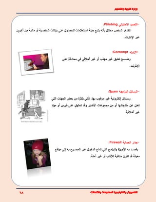-‫االحتيالي‬ ‫التصيد‬Phishing:
‫آخرين‬ ‫من‬ ‫مالية‬ ‫أو‬ ‫بية‬‫ب‬‫بخص‬‫ب‬‫ش‬ ‫بيانات‬ ‫على‬ ‫بول‬‫ب‬‫للحص‬ ‫بتعالمات‬‫ب‬‫اس‬ ‫هيئة‬ ‫يتبع‬ ‫بأنه‬ ‫محتال‬ ‫بخم‬‫ب‬‫ش‬ ‫تظاهر‬
.‫النترنت‬ ‫عبر‬
-‫اال‬‫اء‬‫ر‬‫زد‬Contempt:
‫ببببببببع‬‫ب‬‫وض‬‫على‬ ٍ‫ة‬‫محادث‬ ‫في‬ ‫أخالقي‬ ‫غير‬ ‫أو‬ ‫مهذب‬ ‫غير‬ ‫تعليق‬
.‫النترنت‬
-‫عجة‬‫المز‬ ‫الرسائا‬Spam:
‫التي‬ ‫الجهات‬ ‫بعض‬ ‫من‬ ‫ة‬‫بكثر‬ ‫تأتي‬ ،‫بها‬ ‫غوب‬‫مر‬ ‫غير‬ ‫إلكترونية‬ ‫ببببائا‬‫ب‬‫رس‬
‫اد‬‫و‬‫م‬ ‫أو‬ ‫فيرس‬ ‫على‬ ‫ي‬‫تحتو‬ ‫وقد‬ ‫األخبار‬ ‫مجموعات‬ ‫من‬ ‫أو‬ ‫منتجاتها‬ ‫عن‬ ‫تعلن‬
.‫أخالقية‬ ‫غير‬
-‫الحماية‬ ‫جدار‬Firewall:
‫مو‬ ‫إلى‬ ‫به‬ ‫المصبببرل‬ ‫غير‬ ‫الدخول‬ ‫تمنع‬ ‫التي‬ ‫امل‬‫ر‬‫الب‬‫و‬ ‫ة‬‫األجهز‬ ‫به‬ ‫يقصبببد‬‫ا‬‫قع‬
‫أو‬ ‫لآلداب‬ ‫منافية‬ ‫ن‬‫تكو‬ ‫قد‬ ‫معينة‬.‫آمنة‬ ‫غير‬
 