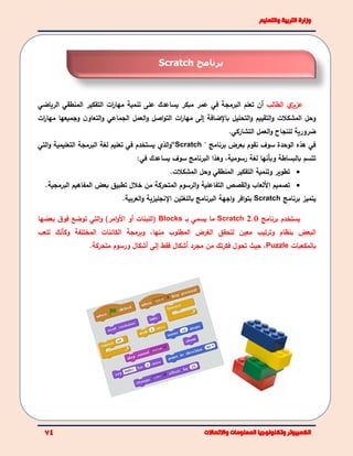 ‫الطالب‬ ‫ي‬‫عزيز‬‫أ‬‫ن‬‫مبكر‬ ‫عمر‬ ‫في‬ ‫البرمجة‬ ‫تعلم‬‫يساعد‬‫ك‬‫على‬‫الرياضي‬ ‫المنطقي‬ ‫التفكير‬ ‫ات‬‫ر‬‫مها‬ ‫تنمية‬
‫التحليل‬‫و‬ ‫التقييم‬‫و‬ ‫المشكالت‬ ‫وحل‬‫ات‬‫ر‬‫مها‬ ‫وجميعها‬ ‫ن‬‫التعاو‬‫و‬ ‫الجماعي‬ ‫العمل‬‫و‬ ‫اصل‬‫و‬‫الت‬ ‫ات‬‫ر‬‫مها‬ ‫إلى‬ ‫باإلضافة‬
‫للنجاح‬ ‫ضرورية‬‫التشاركي‬ ‫العمل‬‫و‬.
‫بعرض‬ ‫نقوم‬ ‫سوف‬ ‫الوحدة‬ ‫هذه‬ ‫في‬‫برنامج‬"Scratch“‫الذي‬‫و‬‫ي‬‫لغة‬ ‫تعليم‬ ‫في‬ ‫ستخدم‬‫ال‬‫التي‬‫و‬ ‫التعليمية‬ ‫برمجة‬
‫رسومية‬ ‫لغة‬ ‫وبأنها‬ ‫بالبساطة‬ ‫تتسم‬،‫و‬‫البرنامج‬ ‫هذا‬‫يساعدك‬ ‫سوف‬‫في‬:
‫تطوير‬‫وتنمية‬‫المشكالت‬ ‫وحل‬ ‫المنطقي‬ ‫التفكير‬.
‫المتحركة‬ ‫الرسوم‬‫و‬ ‫التفاعلية‬ ‫القصص‬‫و‬ ‫اللعاب‬ ‫تصميم‬‫خالل‬ ‫من‬.‫البرمجية‬ ‫المفاهيم‬ ‫بعض‬ ‫تطبيق‬
‫برنامج‬ ‫يتميز‬Scratch.‫العربية‬‫و‬ ‫اإلنجليزية‬ ‫باللغتين‬ ‫البرنامج‬ ‫اجهة‬‫و‬ ‫افر‬‫و‬‫بت‬
‫يستخدم‬‫برنامج‬Scratch 2.0‫بـ‬ ‫يسمي‬ ‫ما‬Blocks)‫امر‬‫و‬‫ال‬ ‫أو‬ ‫(اللبنات‬‫التي‬‫و‬‫بعضها‬ ‫ق‬‫فو‬ ‫توضع‬
‫البعض‬‫منها‬ ‫المطلوب‬ ‫الغرض‬ ‫لتحقق‬ ‫معين‬ ‫وترتيب‬ ‫بنظام‬،‫وبرمج‬‫ة‬‫تلعب‬ ‫وكأنك‬ ‫المختلفة‬ ‫الكائنات‬
‫بالمكعبات‬Puzzle‫حيث‬ ،‫فكر‬ ‫تحول‬‫من‬ ‫تك‬‫مجرد‬‫أ‬‫فقط‬ ‫شكال‬‫متحركة‬ ‫ورسوم‬ ‫أشكال‬ ‫إلى‬.
‫برنامج‬Scratch
 