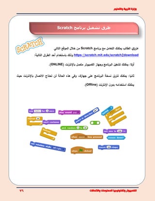 ‫يمكنك‬ ‫الطالب‬ ‫ي‬‫عزيز‬‫ا‬‫برنامج‬ ‫مع‬ ‫لتعامل‬Scratch‫التالي‬ ‫الموقع‬ ‫خالل‬ ‫من‬
https://scratch.mit.edu/scratch2download:‫التالية‬ ‫ق‬‫الطر‬ ‫أحد‬ ‫باستخدام‬ ‫وذلك‬
:‫ال‬‫و‬‫أ‬‫يمكن‬‫ك‬‫البرنامج‬ ‫تشغيل‬‫متصل‬ ‫الكمبيوتر‬ ‫وجهاز‬‫باإلنترنت‬(ONLINE).
‫يمكن‬ :‫ثانيا‬‫ك‬‫البرنامج‬ ‫نسخة‬ ‫تنزيل‬‫جهازك‬ ‫على‬،‫و‬‫في‬‫االتصال‬ ‫تحتاج‬ ‫لن‬ ‫الحالة‬ ‫هذه‬‫باإلنترنت‬‫حيث‬
‫يمكن‬‫ك‬‫استخدام‬‫ه‬‫ن‬‫بدو‬‫اإلنترنت‬(Offline).
‫تشغيل‬ ‫طرق‬‫برنامج‬Scratch
 