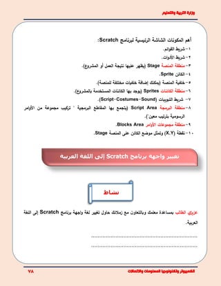 ‫المكونات‬ ‫أهم‬‫لبرنامج‬ ‫الرئيسية‬ ‫الشاشة‬Scratch:
1-‫ائم‬‫و‬‫الق‬ ‫شريط‬.
2-‫شريط‬.‫ات‬‫و‬‫الد‬
3-‫منطقة‬‫المنصة‬Stage(‫يظهر‬‫عليها‬‫نتيجة‬‫ع‬‫المشرو‬ ‫أو‬ ‫العمل‬).
4-‫الكائن‬Sprite.
5-‫خلفية‬‫المنصة‬(‫يمكنك‬‫إضافة‬‫ل‬ ‫مختلفة‬ ‫خلفيات‬‫ل‬‫منصة‬).
6-‫منطقة‬‫الكائنات‬Sprites(‫يوجد‬‫الكائنات‬ ‫بها‬‫المستخدمة‬.)‫ع‬‫بالمشرو‬
7-‫التبويبات‬ ‫شريط‬(Script-Costumes-Sound.)
8-‫البرمجة‬ ‫منطقة‬Script Area(‫يتجمع‬‫بها‬" ‫البرمجية‬ ‫المقاطع‬‫من‬ ‫مجموعة‬ ‫تركيب‬‫امر‬‫و‬‫ال‬
‫الرسومية‬‫بترتيب‬‫معين‬").
9-‫منطقة‬‫مجموعات‬‫امر‬‫و‬‫ال‬AreaBlocks.
10-( ‫نقطة‬X,Y‫وتمثل‬ )‫المنصة‬ ‫على‬ ‫الكائن‬ ‫موضع‬Stage.
‫ي‬‫عزيز‬‫الطالب‬‫مع‬ ‫ن‬‫وبالتعاو‬ ‫معلمك‬ ‫بمساعدة‬‫زمالئك‬‫حاول‬‫برنامج‬ ‫اجهة‬‫و‬ ‫لغة‬ ‫تغيير‬Scratch‫إ‬‫اللغة‬ ‫لى‬
‫العربية‬.
..................................................................
..................................................................
‫برنامج‬ ‫واجهة‬ ‫تغيير‬Scratch‫إ‬‫العربية‬ ‫اللغة‬ ‫لى‬
‫نشاط‬
 
