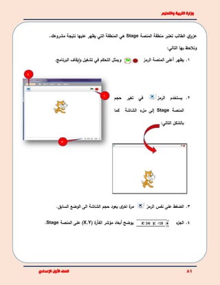 1
3
2
‫ي‬‫عزيز‬‫المنصة‬ ‫منطقة‬ ‫تعتبر‬ ‫الطالب‬Stage‫هي‬‫المنطقة‬‫التي‬‫مشروعك‬ ‫نتيجة‬ ‫عليها‬ ‫يظهر‬،
‫و‬‫ن‬‫الحظ‬‫بها‬:‫التالي‬
‫ويمثل‬‫التحكم‬‫في‬‫تشغيل‬‫و‬‫يقاف‬‫ا‬‫البرنامج‬. 1.‫يظهر‬‫أ‬‫على‬‫ا‬‫لمنصة‬‫الرمز‬
2.‫يستخدم‬‫ا‬‫لرمز‬‫في‬‫حجم‬ ‫تغير‬
‫المنصة‬Stage‫إ‬‫كما‬ ‫الشاشة‬ ‫ملء‬ ‫لى‬
‫بالشكل‬‫التالي‬:
3.‫الرمز‬ ‫نفس‬ ‫على‬ ‫الضغط‬‫ي‬ ‫ى‬‫اخر‬ ‫ة‬‫مر‬‫السابق‬ ‫الوضع‬ ‫الى‬ ‫الشاشة‬ ‫حجم‬ ‫عود‬.
‫ي‬‫وضح‬‫ة‬‫الفأر‬ ‫مؤشر‬ ‫أبعاد‬(X,Y)‫المنصة‬ ‫على‬Stage. 4.‫ال‬‫ء‬‫جز‬
 