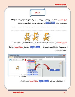 ‫ي‬‫عزيز‬‫الطالب‬‫مع‬ ‫ن‬‫وبالتعاو‬ ‫معلمك‬ ‫بمساعدة‬‫زمالئك‬،‫الكائن‬ ‫بتحريك‬ ‫قم‬)‫(القطة‬‫على‬‫ال‬‫منصة‬Stage
‫باستخدام‬‫الحركة‬ ‫امر‬،‫عند‬ ‫مالحظتك‬ ‫ن‬‫دو‬‫الخطو‬ ‫قيمة‬ ‫تغيير‬‫ات‬Steps.
......................................................................................................
......................................................................................................
-‫ي‬‫عزيز‬‫الطالب‬‫لكى‬‫ت‬‫على‬ ‫الموجود‬ ‫الكائن‬ ‫تحريك‬ ‫من‬ ‫تمكن‬‫المنصة‬Stage: ‫التالية‬ ‫ات‬‫و‬‫الخط‬ ‫اتبع‬
‫و‬‫القاءه‬‫في‬‫البرمجة‬ ‫منطقة‬Script 1-‫مجموعة‬ ‫من‬Motion‫ا‬‫و‬ ‫ضغط‬‫ا‬‫سح‬‫ال‬ ‫ب‬‫مر‬
Area‫كما‬‫بالشكل‬:
‫ب‬‫البرمجة‬ ‫منطقة‬Script Area. 2-‫ا‬‫ضغط‬‫ة‬‫بالفأر‬‫على‬‫ال‬‫مر‬
‫نشاط‬
 