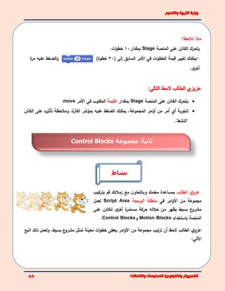 ‫تالحظ‬ ‫ماذا‬‫؟‬
‫على‬ ‫الكائن‬ ‫يتحرك‬‫ال‬‫منصة‬Stage‫بمقدار‬10‫ات‬‫و‬‫خط‬.
‫ة‬‫مر‬ ‫عليه‬ ‫الضغط‬‫و‬ -‫يمكن‬‫ك‬‫تغيير‬‫قيمة‬‫ات‬‫و‬‫الخط‬‫في‬‫ال‬‫مر‬‫السابق‬‫إ‬‫لى‬(30)‫خطوة‬
‫أ‬‫ى‬‫خر‬.
‫يتحرك‬‫على‬ ‫الكائن‬‫ال‬‫منصة‬Stage‫بمقدار‬‫القيمة‬‫المكتوب‬‫في‬‫ال‬‫مر‬move.
‫لتجربة‬‫أي‬‫أ‬‫من‬ ‫مر‬‫امر‬‫و‬‫أ‬‫ال‬‫مجموعة‬،‫يمكن‬‫ك‬‫عليه‬ ‫الضغط‬،‫ة‬‫الفأر‬ ‫بمؤشر‬‫ومالحظة‬‫تأثير‬‫ه‬‫الكائن‬ ‫على‬
"‫"النشط‬.
‫ي‬‫عزيز‬‫الطالب‬‫مع‬ ‫ن‬‫وبالتعاو‬ ‫معلمك‬ ‫بمساعدة‬‫زمال‬‫ئ‬‫ك‬‫قم‬‫بتركيب‬
‫ال‬ ‫من‬ ‫مجموعة‬‫امر‬‫و‬‫في‬‫منطقة‬‫البرمجة‬Script Area‫لعمل‬
‫بسيط‬ ‫ع‬‫مشرو‬‫يظهر‬‫خالله‬ ‫من‬‫ة‬‫مستمر‬ ‫حركة‬‫أ‬‫ى‬‫خر‬‫للكائن‬‫على‬
‫ال‬‫باستخدام‬ ‫منصة‬Motion Blocks‫و‬Control Blocks.
‫أن‬ ‫الحظ‬ ‫الطالب‬ ‫ي‬‫عزيز‬‫ال‬ ‫من‬ ‫مجموعة‬ ‫ترتيب‬‫تمثل‬ ‫معينة‬ ‫ات‬‫و‬‫خط‬ ‫يعطى‬ ‫امر‬‫و‬‫ع‬‫مشرو‬‫بسيط‬‫اتبع‬ ‫ذلك‬ ‫ولعمل‬ ،
:‫اآلتي‬
‫نشاط‬
‫ا‬‫ثانيا‬:‫مجموعة‬Control Blocks
 