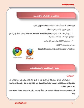 ‫ي‬‫عزيز‬‫الطالب‬‫إذا‬‫اردت‬‫أ‬‫تتصل‬ ‫ن‬‫باإلنترنت‬‫التالي‬ ‫إلى‬ ‫تحتاج‬ ‫فسوف‬:
1.‫كمبيوتر‬ ‫جهاز‬(‫شبكة‬ ‫كارت‬ ‫به‬ ‫مثبت‬).
2.‫مزود‬‫أو‬‫خدمة‬ ‫مقدم‬‫اإلنترنت‬(ISP)Internet Service Provider،‫و‬‫خدمة‬ ‫مقدم‬‫اإلنترنت‬‫هو‬
‫شركة‬ ‫عن‬ ‫ة‬‫عبار‬‫تقدم‬‫الخدمة‬‫لمستخدمي‬‫ها‬.
3.‫برنامج‬ ‫عن‬ ‫ة‬‫عبار‬ ‫وهو‬ ،‫اإلنترنت‬ ‫مستعرض‬.
‫ومن‬‫أ‬‫هم‬:‫اإلنترنت‬ ‫مستعرضات‬
Fire Fox،Internet Explorer،ChromeGoogle
:‫البرتوكول‬
‫ي‬‫عزيز‬‫الطالب‬‫للتعامل‬‫مع‬‫زمالئك‬‫في‬‫البد‬ ‫الفصل‬‫أ‬‫على‬ ‫االتفاق‬ ‫من‬ ‫البد‬‫و‬ ‫بينكم‬ ‫تفاهم‬ ‫هناك‬ ‫ن‬‫يكو‬ ‫ن‬
‫استخدام‬‫اعد‬‫و‬‫ق‬‫محددة‬‫الكمبيوتر‬ ‫ة‬‫أجهز‬ ‫كذلك‬ ،‫الحديث‬‫و‬ ‫للتفاهم‬‫اإلنترنت‬ ‫شبكة‬ ‫عبر‬‫اع‬‫و‬‫ق‬ ‫لتحديد‬ ‫تحتاج‬‫لالتصال‬ ‫د‬
.‫برتوكول‬ ‫يسمي‬ ‫ما‬ ‫وهو‬
‫ت‬‫قوم‬‫استقبال‬‫و‬ ‫بإرسال‬ ‫الت‬‫و‬‫البروتوك‬‫البيانات‬‫شبكة‬ ‫عبر‬‫اإلنترنت‬،‫حس‬ ‫محددة‬ ‫بوظيفة‬ ‫برتوكول‬ ‫كل‬ ‫ويقوم‬‫ب‬
‫نوعه‬.
‫متطلبات‬‫االتصال‬‫ب‬‫اإل‬‫نترنت‬
‫والمصطلحات‬ ‫المفاهيم‬ ‫بعض‬
 
