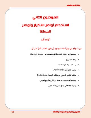 ‫األهـداف‬
:‫أن‬ ‫على‬ ً‫ا‬‫ر‬‫قاد‬ ‫الطالب‬ ‫ن‬‫يكو‬ ‫أن‬ ‫ع‬‫الموضو‬ ‫هذا‬ ‫نهاية‬ ‫في‬ ‫المتوقع‬ ‫من‬
‫يستخدم‬‫امر‬‫و‬‫أ‬‫ار‬‫ر‬‫التك‬Repeat&forever‫م‬‫مجموعة‬ ‫ن‬Control.
‫ع‬‫المشرو‬ ‫يحفظ‬.
‫شريط‬ ‫يستخدم‬‫أ‬‫ات‬‫و‬‫د‬‫التحكم‬.
‫يضيف‬‫جديد‬ ‫كائن‬New Sprite.
‫يوظف‬‫في‬ ‫البرمجي‬ ‫المقطع‬‫منطقة‬‫البرمجة‬Script Area.
‫يستخدم‬‫أ‬‫حداث‬key press‫في‬‫ع‬‫مشرو‬ ‫انتاج‬.‫تعليمي‬
‫يشارك‬‫زمل‬‫ئ‬‫ه‬‫في‬‫إ‬‫مشروعة‬ ‫نتاج‬.‫التعليمي‬
‫الموضوع‬‫الثاني‬
‫استخدام‬‫أوامر‬‫التكرار‬‫وأوامر‬
‫الحركة‬
 