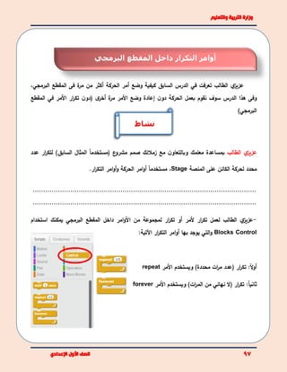 ‫ي‬‫عزيز‬‫تعرفت‬ ‫الطالب‬‫في‬‫وضع‬ ‫كيفية‬ ‫السابق‬ ‫الدرس‬‫أ‬‫الحركة‬ ‫مر‬‫أ‬‫المقطع‬ ‫فى‬ ‫ة‬‫مر‬ ‫من‬ ‫كثر‬‫البرمجي‬،
‫وفى‬‫ال‬ ‫هذا‬‫ن‬‫دو‬ ‫الحركة‬ ‫بعمل‬ ‫نقوم‬ ‫سوف‬ ‫درس‬‫األ‬ ‫وضع‬ ‫إعادة‬‫ة‬‫مر‬ ‫مر‬‫ن‬‫(دو‬ ‫ى‬‫أخر‬‫األ‬ ‫ار‬‫ر‬‫تك‬‫مر‬‫في‬‫المقطع‬
‫البرمجي‬)
‫ي‬‫عزيز‬‫الطالب‬‫مع‬ ‫ن‬‫وبالتعاو‬ ‫معلمك‬ ‫بمساعدة‬‫زملئك‬‫ع‬‫مشرو‬ ‫صمم‬ً‫ا‬‫(مستخدم‬‫ال‬‫مثال‬)‫السابق‬‫ل‬‫عدد‬ ‫ار‬‫ر‬‫تك‬
‫محدد‬‫ل‬‫حركة‬‫الكائن‬‫المنصة‬ ‫على‬Stage،ً‫ا‬‫مستخدم‬‫امر‬‫و‬‫أ‬‫الحركة‬‫و‬‫امر‬‫و‬‫أ‬‫ار‬‫ر‬‫التك‬.
...........................................................................................................
...........................................................................................................
-‫ي‬‫عزيز‬‫ار‬‫ر‬‫تك‬ ‫لعمل‬ ‫الطالب‬‫أل‬‫مر‬‫أ‬‫و‬‫ل‬ ‫ار‬‫ر‬‫تك‬‫مجموعة‬‫من‬‫األ‬‫امر‬‫و‬‫ا‬ ‫داخل‬‫لمقطع‬‫البرمجي‬‫استخدام‬ ‫يمكنك‬
Blocks Control‫التي‬‫و‬‫يوجد‬‫بها‬‫امر‬‫و‬‫أ‬‫ار‬‫ر‬‫التك‬‫اآلتية‬:
‫أ‬ً‫ل‬‫و‬‫ار‬‫ر‬‫تك‬ :(‫ات‬‫ر‬‫م‬ ‫عدد‬)‫محددة‬‫ويستخدم‬‫األمر‬repeat
ً‫ا‬‫ثاني‬:‫ار‬‫ر‬‫تك‬(‫ل‬‫نهائي‬)‫ات‬‫ر‬‫الم‬ ‫من‬‫األ‬ ‫ويستخدم‬‫مر‬forever
‫أوامر‬‫داخل‬ ‫التكرار‬‫ال‬‫مقطع‬‫البرمجي‬
‫نشاط‬
 