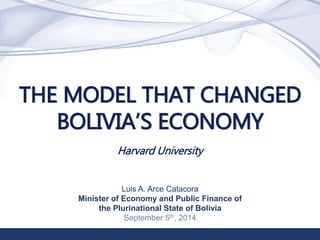 1 
THE MODEL THAT CHANGED 
BOLIVIA’S ECONOMY 
Harvard University 
Luis A. Arce Catacora 
Minister of Economy and Public Finance of 
the Plurinational State of Bolivia 
September 5th, 2014 
 