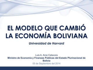 1 
EL MODELO QUE CAMBIÓ 
LA ECONOMÍA BOLIVIANA 
Universidad de Harvard 
Luis A. Arce Catacora 
Ministro de Economía y Finanzas Públicas del Estado Plurinacional de 
Bolivia 
05 de Septiembre del 2014 
 