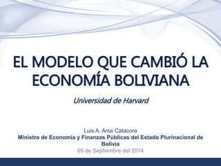1 
EL MODELO QUE CAMBIÓ LA 
ECONOMÍA BOLIVIANA 
Universidad de Harvard 
Luis A. Arce Catacora 
Ministro de Economía y Finanzas Públicas del Estado Plurinacional de 
Bolivia 
05 de Septiembre del 2014 
 