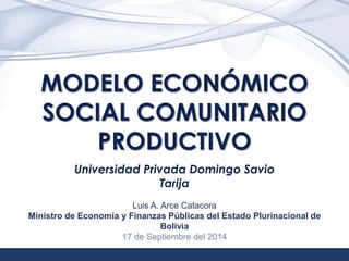 1 
MODELO ECONÓMICO 
SOCIAL COMUNITARIO 
PRODUCTIVO 
Universidad Privada Domingo Savio 
Tarija 
Luis A. Arce Catacora 
Ministro de Economía y Finanzas Públicas del Estado Plurinacional de 
Bolivia 
17 de Septiembre del 2014 
 