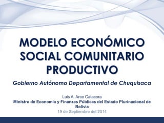 1 
MODELO ECONÓMICO 
SOCIAL COMUNITARIO 
PRODUCTIVO 
Gobierno Autónomo Departamental de Chuquisaca 
Luis A. Arce Catacora 
Ministro de Economía y Finanzas Públicas del Estado Plurinacional de 
Bolivia 
19 de Septiembre del 2014 
 