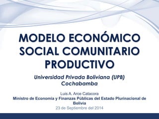 1 
MODELO ECONÓMICO 
SOCIAL COMUNITARIO 
PRODUCTIVO 
Universidad Privada Boliviana (UPB) 
Cochabamba 
Luis A. Arce Catacora 
Ministro de Economía y Finanzas Públicas del Estado Plurinacional de 
Bolivia 
23 de Septiembre del 2014 
 