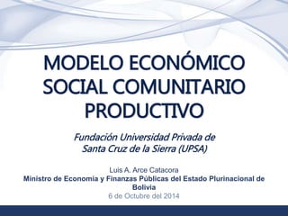 1 
MODELO ECONÓMICO 
SOCIAL COMUNITARIO 
PRODUCTIVO 
Fundación Universidad Privada de 
Santa Cruz de la Sierra (UPSA) 
Luis A. Arce Catacora 
Ministro de Economía y Finanzas Públicas del Estado Plurinacional de 
Bolivia 
6 de Octubre del 2014 
 