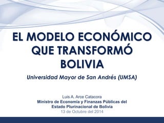 1 
EL MODELO ECONÓMICO 
QUE TRANSFORMÓ 
BOLIVIA 
Universidad Mayor de San Andrés (UMSA) 
Luis A. Arce Catacora 
Ministro de Economía y Finanzas Públicas del 
Estado Plurinacional de Bolivia 
13 de Octubre del 2014 
 