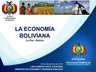 ESTADO
PLURINACIONAL
DE BOLIVIA
22 de diciembre de 2014
LUIS ALBERTO ARCE CATACORA
MINISTRO DE ECONOMÍA Y FINANZAS PÚBLICAS
LA ECONOMÍA
BOLIVIANA
La Paz - Bolivia
 