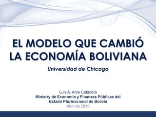 1
EL MODELO QUE CAMBIÓ
LA ECONOMÍA BOLIVIANA
Universidad de Chicago
Luis A. Arce Catacora
Ministry de Economía y Finanzas Públicas del
Estado Plurinacional de Bolivia
Abril de 2015
 