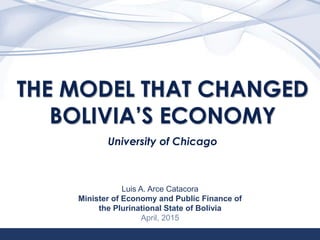 1
THE MODEL THAT CHANGED
BOLIVIA’S ECONOMY
University of Chicago
Luis A. Arce Catacora
Minister of Economy and Public Finance of
the Plurinational State of Bolivia
April, 2015
 