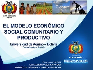 ESTADO PLURINACIONAL
DE BOLIVIA
28 de marzo de 2014
LUIS ALBERTO ARCE CATACORA
MINISTRO DE ECONOMÍA Y FINANZAS PÚBLICAS
EL MODELO ECONÓMICO
SOCIAL COMUNITARIO Y
PRODUCTIVO
Universidad de Aquino – Bolivia
Cochabamba – Bolivia
 
