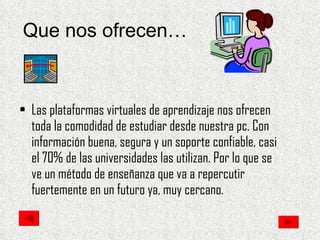Que nos ofrecen… Las plataformas virtuales de aprendizaje nos ofrecen toda la comodidad de estudiar desde nuestra pc. Con información buena, segura y un soporte confiable, casi el 70% de las universidades las utilizan. Por lo que se ve un método de enseñanza que va a repercutir fuertemente en un futuro ya, muy cercano. 
