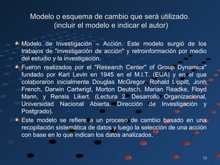 1313
Modelo o esquema de cambio que será utilizado.
(incluir el modelo e indicar el autor)
Modelo de Investigación – Acción. Este modelo surgió de los
trabajos de "investigación de acción" y retroinformación por medio
del estudio y la investigación.
Fueron realizados por el "Research Center" of Group Dynamics"
fundado por Kart Levin en 1945 en el M.I.T. (EUA) y en el que
colaboraron inicialmente Douglas McGregor, Rohald Lippitt, Jonh
French, Darwin Cartwrigt, Morton Deutsch, Marian Readke, Floyd
Mann, y Rensis Likert. (Lectura 2. Desarrollo Organizacional,
Universidad Nacional Abierta, Dirección de Investigación y
Postgrado).
Este modelo se refiere a un proceso de cambio basado en una
recopilación sistemática de datos y luego la selección de una acción
con base en lo que indican los datos analizados.
 